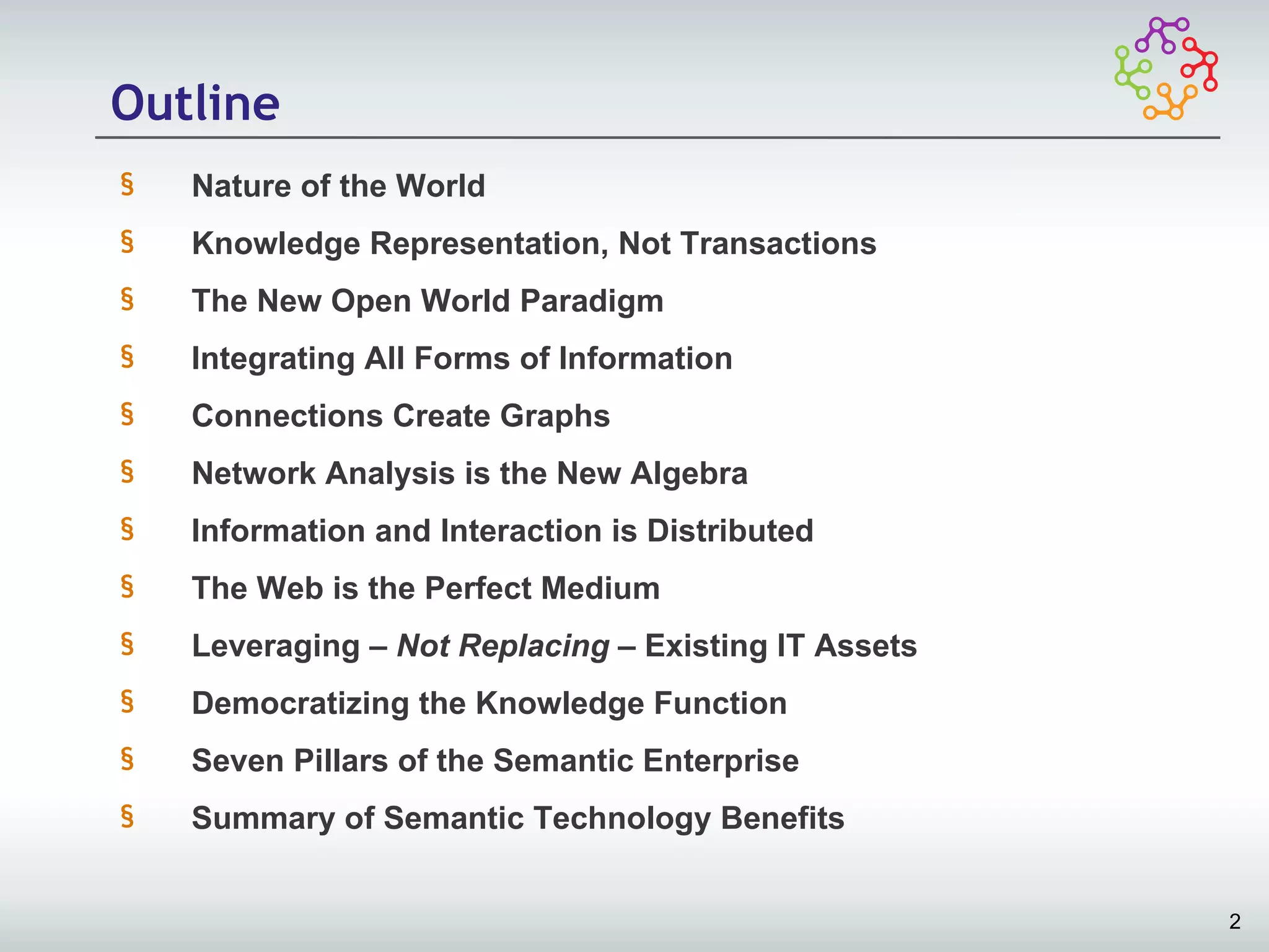 Outline
§   Nature of the World
§   Knowledge Representation, Not Transactions
§   The New Open World Paradigm
§   Integrating All Forms of Information
§   Connections Create Graphs
§   Network Analysis is the New Algebra
§   Information and Interaction is Distributed
§   The Web is the Perfect Medium
§   Leveraging – Not Replacing – Existing IT Assets
§   Democratizing the Knowledge Function
§   Seven Pillars of the Semantic Enterprise
§   Summary of Semantic Technology Benefits


                                                      2
 