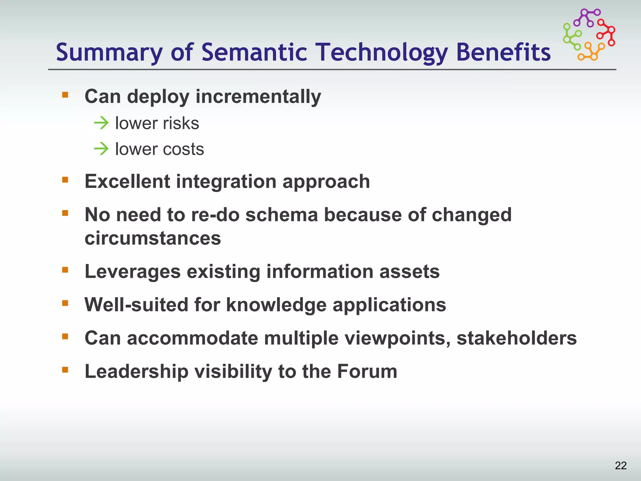 Summary of Semantic Technology Benefits
 Can deploy incrementally
    lower risks
    lower costs
 Excellent integration approach
 No need to re-do schema because of changed
  circumstances
 Leverages existing information assets
 Well-suited for knowledge applications
 Can accommodate multiple viewpoints, stakeholders
 Leadership visibility to the Forum



                                                      22
 