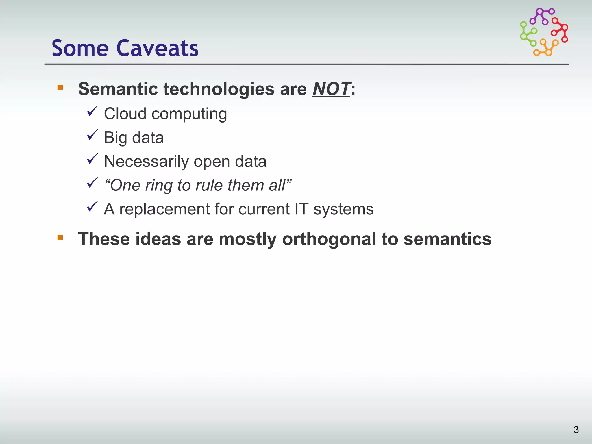 Some Caveats
 Semantic technologies are NOT:
      Cloud computing
      Big data
      Necessarily open data
      “One ring to rule them all”
      A replacement for current IT systems
 These ideas are mostly orthogonal to semantics




                                                   3
 
