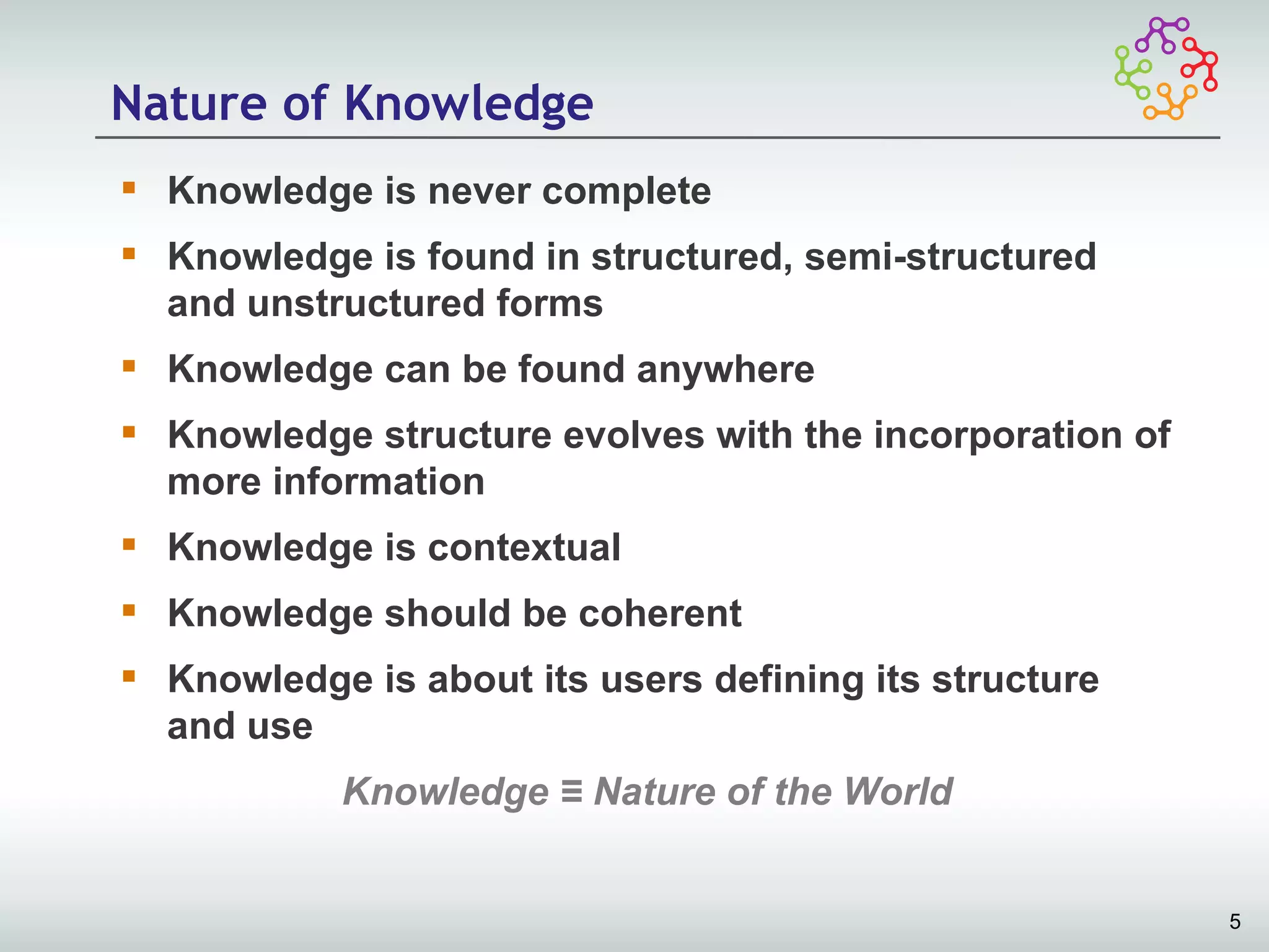 Nature of Knowledge
 Knowledge is never complete
 Knowledge is found in structured, semi-structured
  and unstructured forms
 Knowledge can be found anywhere
 Knowledge structure evolves with the incorporation of
  more information
 Knowledge is contextual
 Knowledge should be coherent
 Knowledge is about its users defining its structure
  and use
           Knowledge ≡ Nature of the World


                                                          5
 