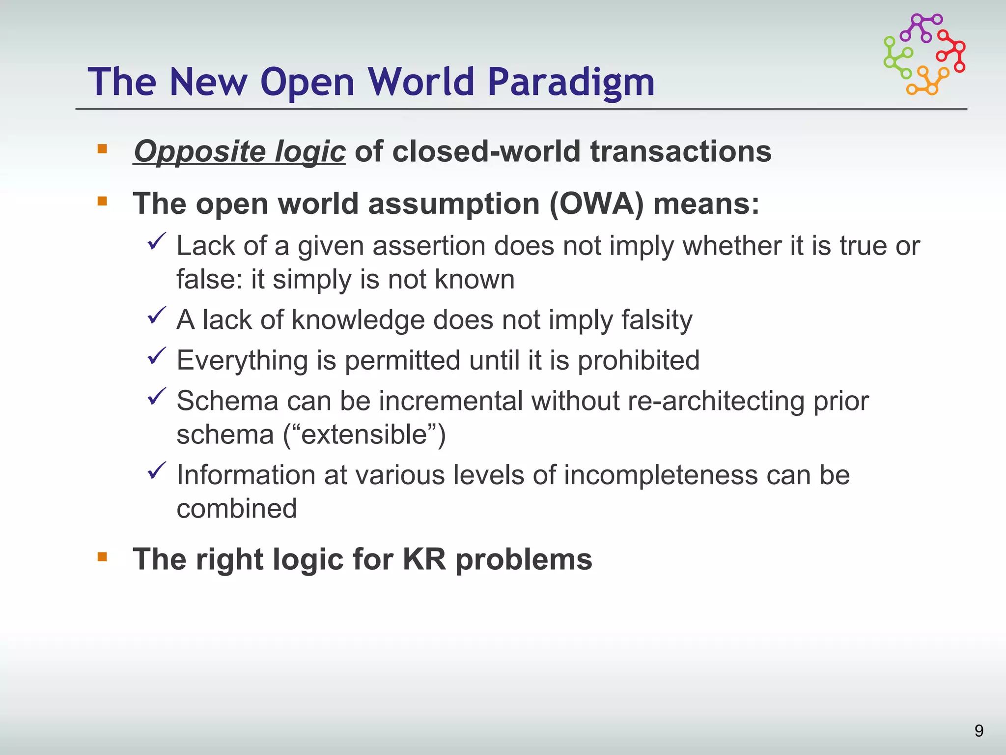 The New Open World Paradigm
 Opposite logic of closed-world transactions
 The open world assumption (OWA) means:
    Lack of a given assertion does not imply whether it is true or
     false: it simply is not known
    A lack of knowledge does not imply falsity
    Everything is permitted until it is prohibited
    Schema can be incremental without re-architecting prior
     schema (“extensible”)
    Information at various levels of incompleteness can be
     combined
 The right logic for KR problems




                                                                      9
 