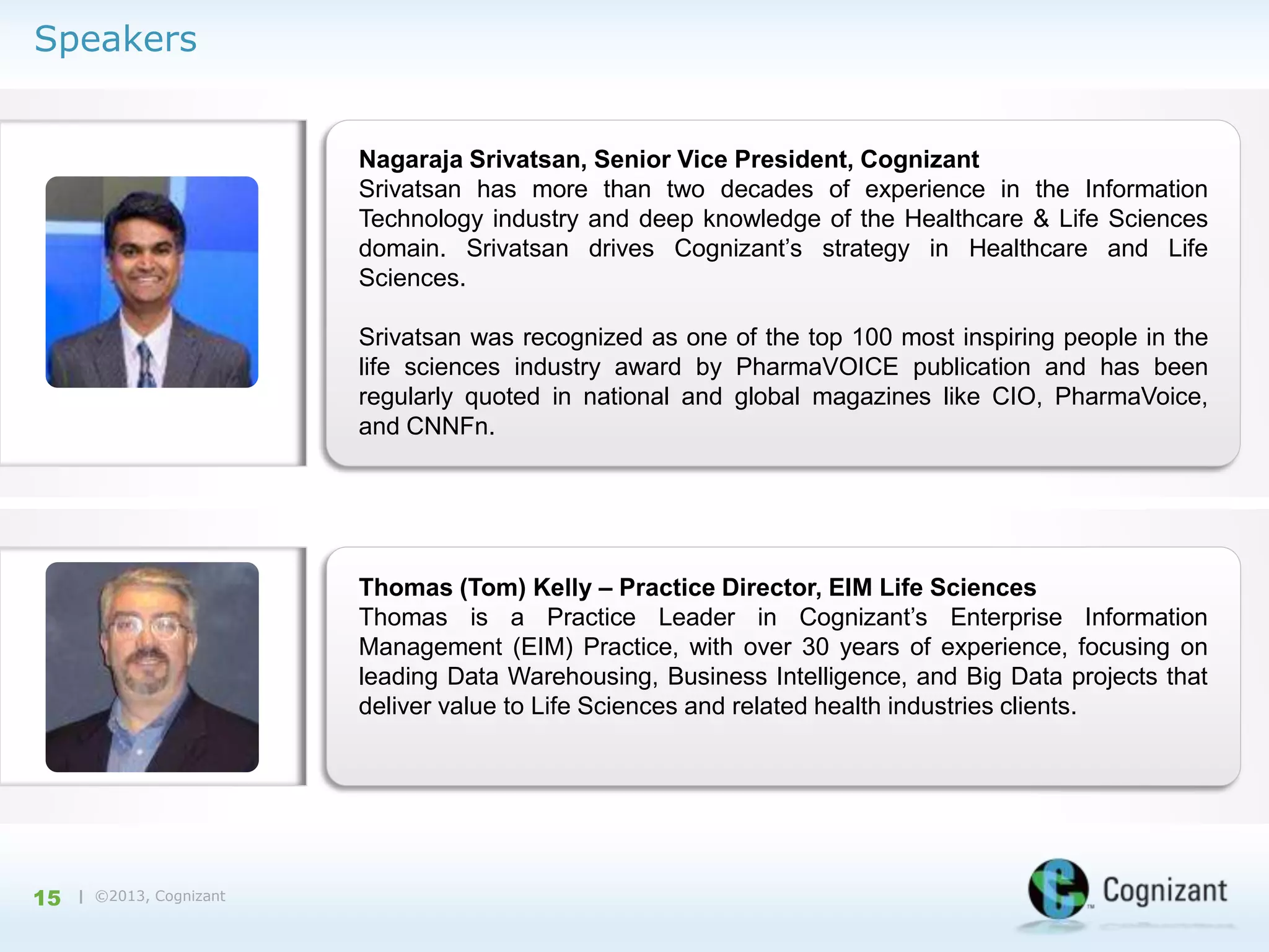Speakers

Nagaraja Srivatsan, Senior Vice President, Cognizant
Srivatsan has more than two decades of experience in the Information
Technology industry and deep knowledge of the Healthcare & Life Sciences
domain. Srivatsan drives Cognizant’s strategy in Healthcare and Life
Sciences.
Srivatsan was recognized as one of the top 100 most inspiring people in the
life sciences industry award by PharmaVOICE publication and has been
regularly quoted in national and global magazines like CIO, PharmaVoice,
and CNNFn.

Thomas (Tom) Kelly – Practice Director, EIM Life Sciences
Thomas is a Practice Leader in Cognizant’s Enterprise Information
Management (EIM) Practice, with over 30 years of experience, focusing on
leading Data Warehousing, Business Intelligence, and Big Data projects that
deliver value to Life Sciences and related health industries clients.

15

| ©2013, Cognizant

 