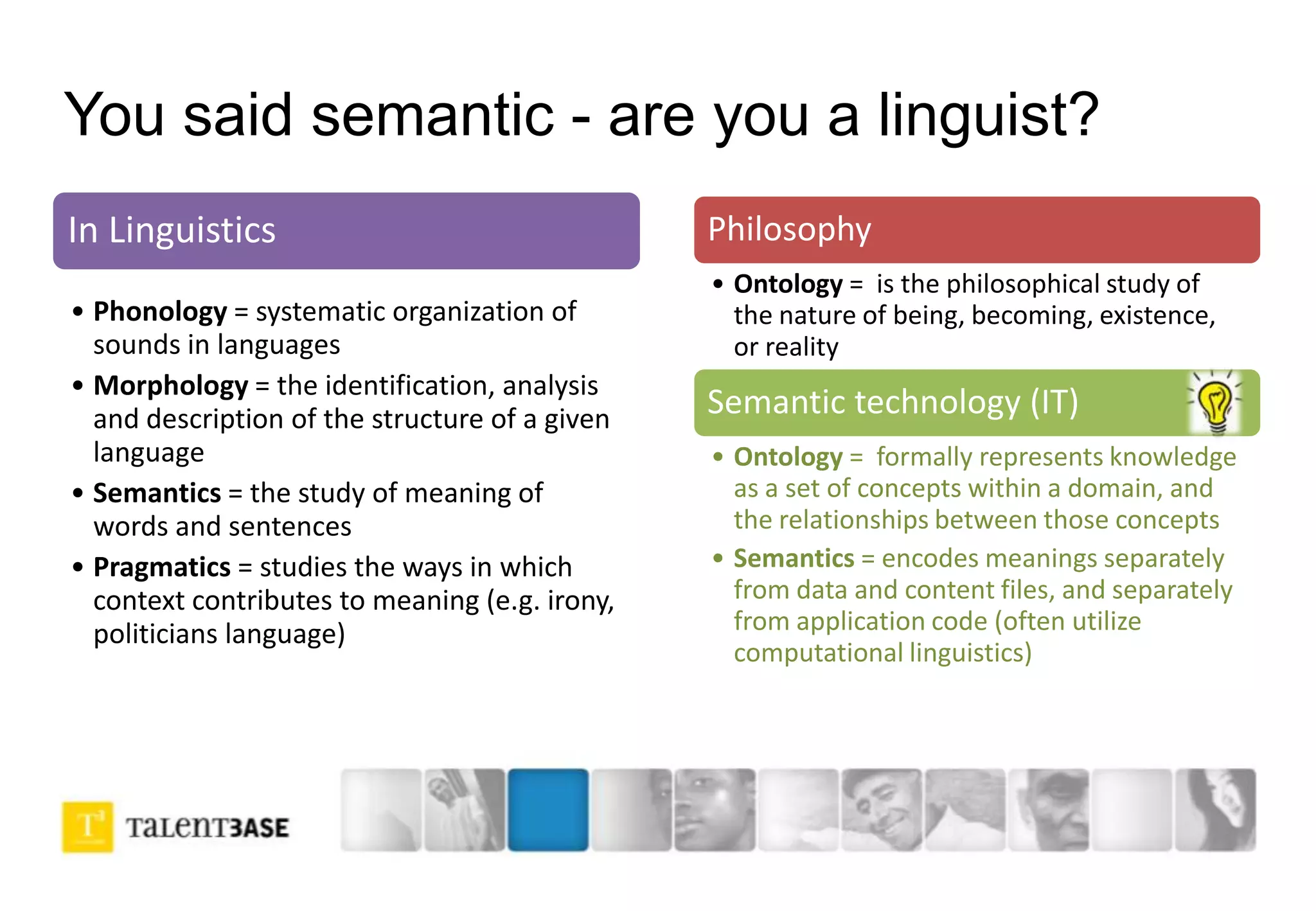 You said semantic - are you a linguist?
In Linguistics
• Phonology = systematic organization of
sounds in languages
• Morphology = the identification, analysis
and description of the structure of a given
language
• Semantics = the study of meaning of
words and sentences
• Pragmatics = studies the ways in which
context contributes to meaning (e.g. irony,
politicians language)
Philosophy
• Ontology = is the philosophical study of
the nature of being, becoming, existence,
or reality
Semantic technology (IT)
• Ontology = formally represents knowledge
as a set of concepts within a domain, and
the relationships between those concepts
• Semantics = encodes meanings separately
from data and content files, and separately
from application code (often utilize
computational linguistics)
 