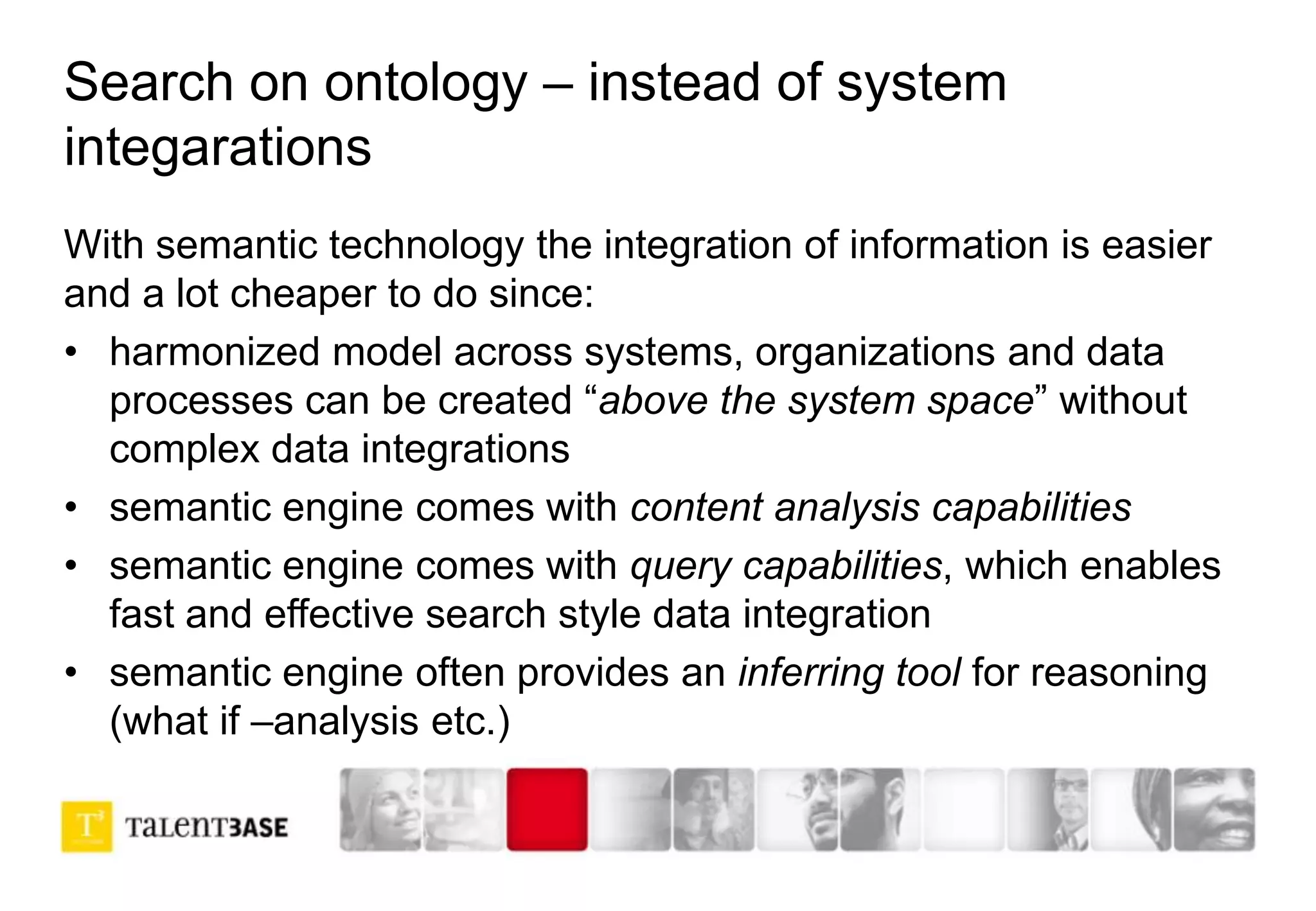 Search on ontology – instead of system
integarations
With semantic technology the integration of information is easier
and a lot cheaper to do since:
• harmonized model across systems, organizations and data
processes can be created “above the system space” without
complex data integrations
• semantic engine comes with content analysis capabilities
• semantic engine comes with query capabilities, which enables
fast and effective search style data integration
• semantic engine often provides an inferring tool for reasoning
(what if –analysis etc.)
 