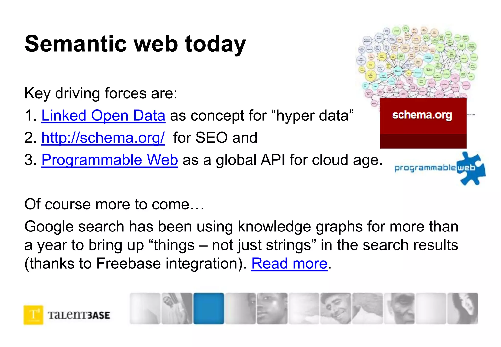Semantic web today
Key driving forces are:
1. Linked Open Data as concept for “hyper data”
2. http://schema.org/ for SEO and
3. Programmable Web as a global API for cloud age.
Of course more to come…
Google search has been using knowledge graphs for more than
a year to bring up “things – not just strings” in the search results
(thanks to Freebase integration). Read more.
 
