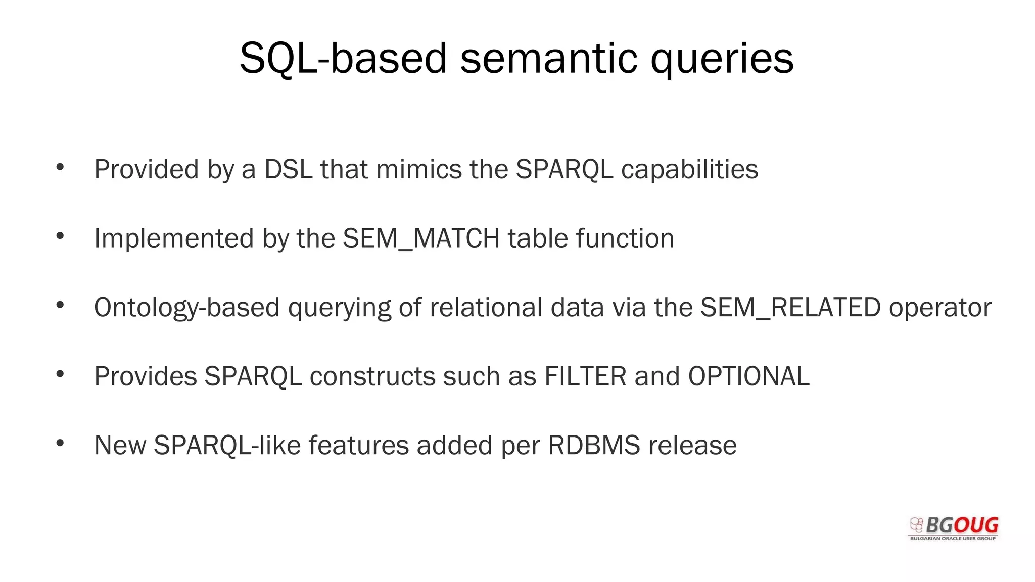SQL-based semantic queries
• Provided by a DSL that mimics the SPARQL capabilities
• Implemented by the SEM_MATCH table function
• Ontology-based querying of relational data via the SEM_RELATED operator
• Provides SPARQL constructs such as FILTER and OPTIONAL
• New SPARQL-like features added per RDBMS release
Martin Toshev Prague, 19-20 October 2017
 