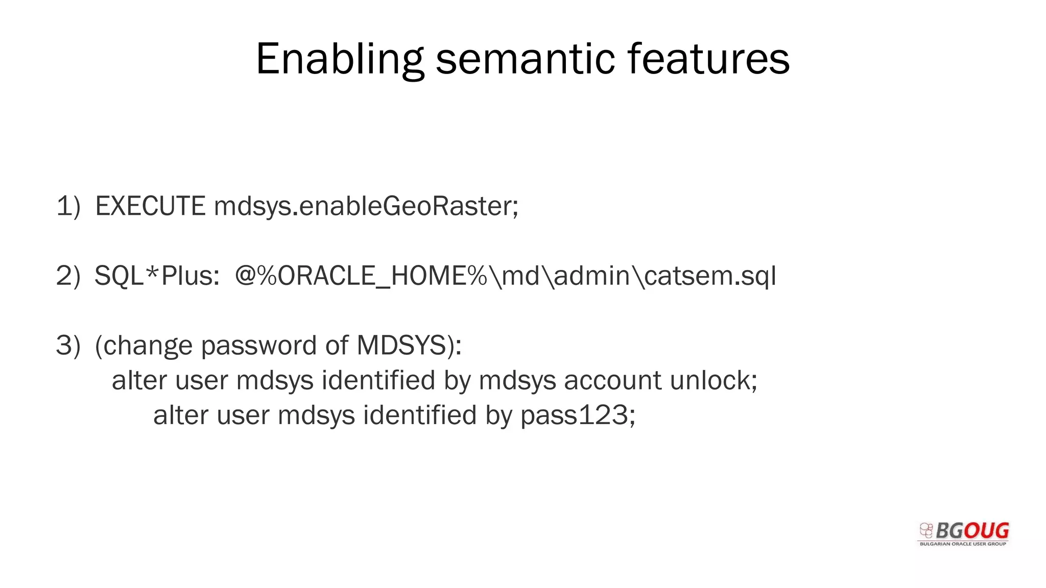 Enabling semantic features
1) EXECUTE mdsys.enableGeoRaster;
2) SQL*Plus: @%ORACLE_HOME%mdadmincatsem.sql
3) (change password of MDSYS):
alter user mdsys identified by mdsys account unlock;
alter user mdsys identified by pass123;
Martin Toshev Prague, 19-20 October 2017
 