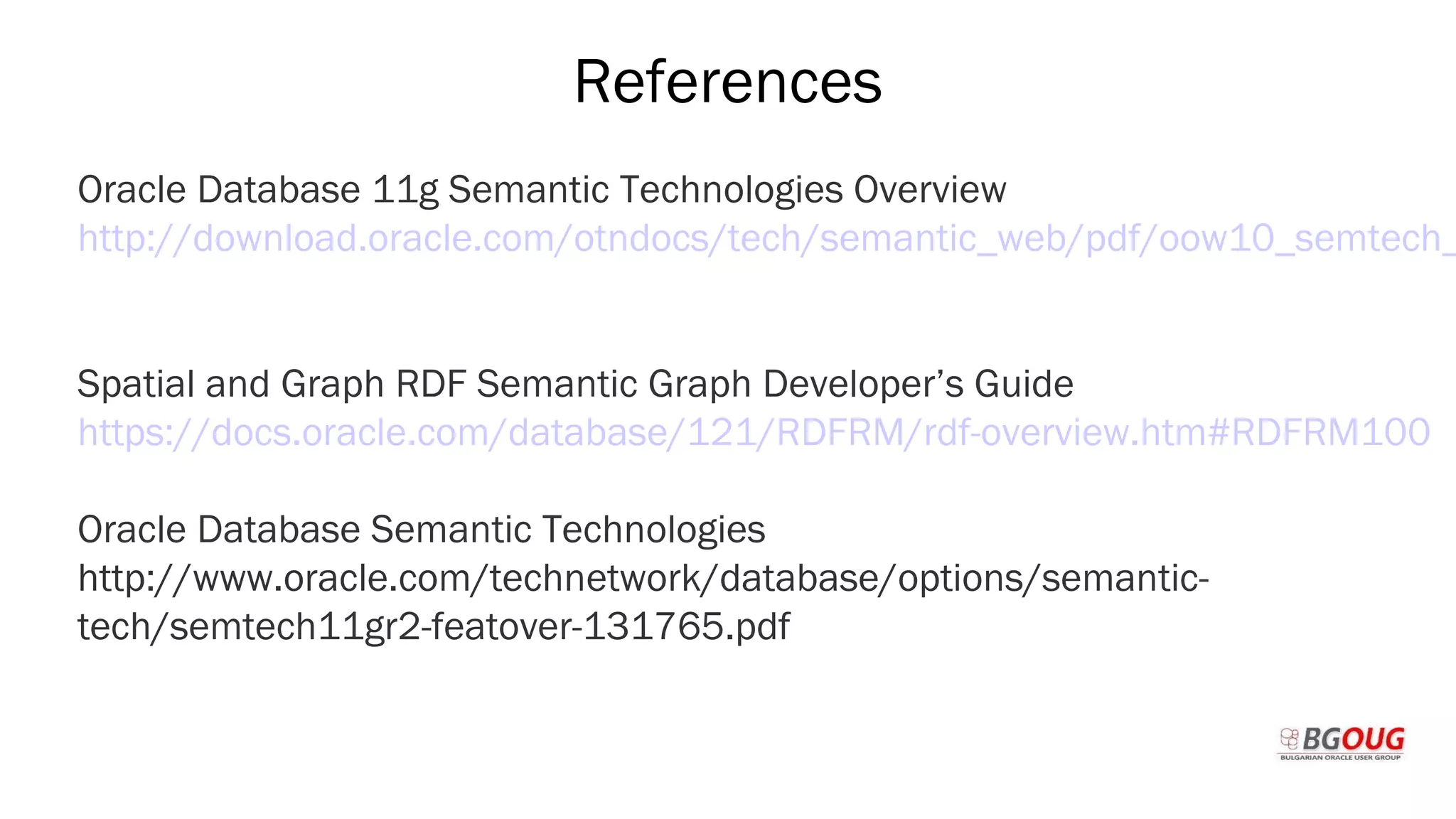 References
Oracle Database 11g Semantic Technologies Overview
http://download.oracle.com/otndocs/tech/semantic_web/pdf/oow10_semtech_
Spatial and Graph RDF Semantic Graph Developer’s Guide
https://docs.oracle.com/database/121/RDFRM/rdf-overview.htm#RDFRM100
Oracle Database Semantic Technologies
http://www.oracle.com/technetwork/database/options/semantic-
tech/semtech11gr2-featover-131765.pdf
Martin Toshev Prague, 19-20 October 2017
 