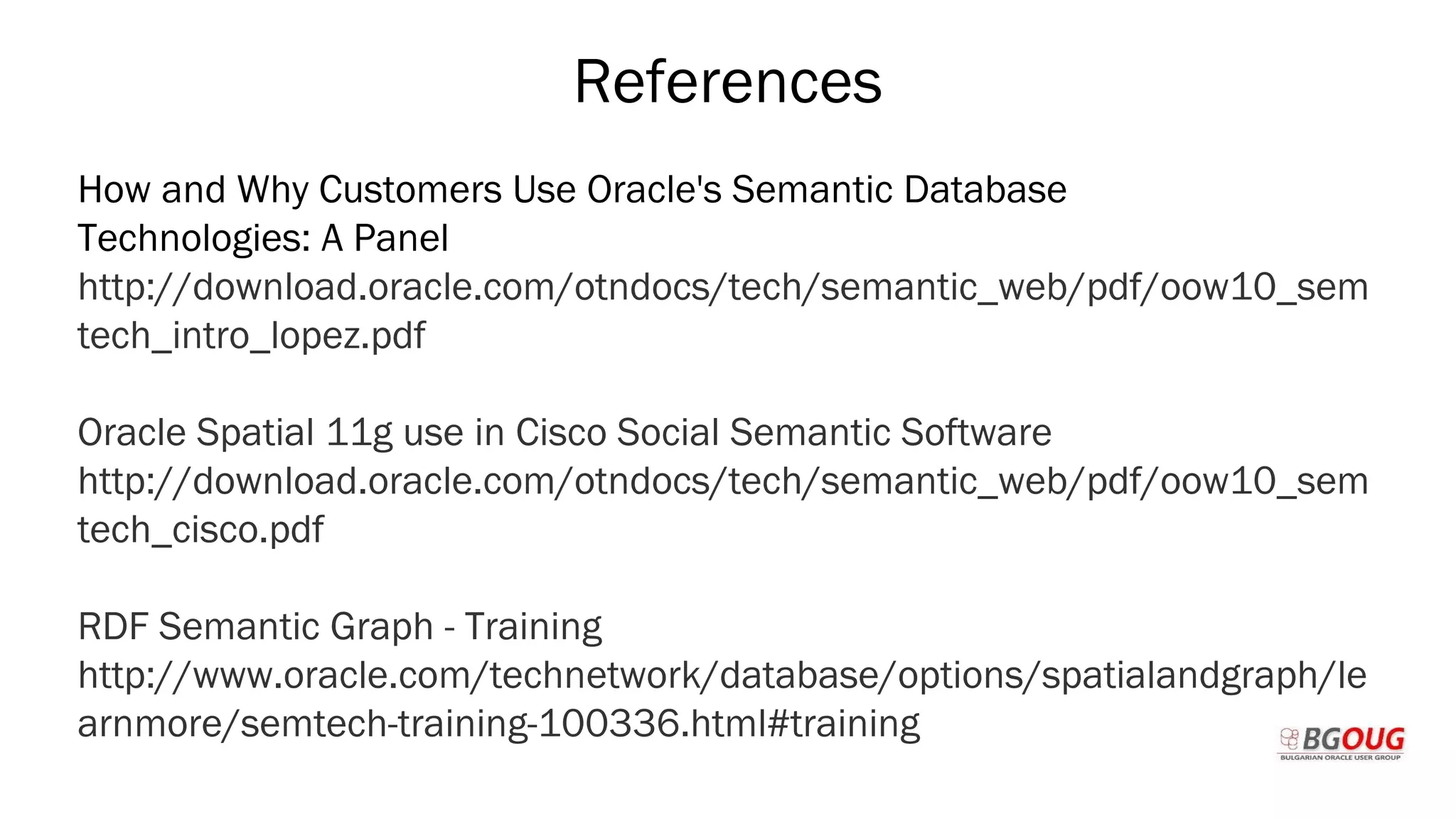 References
How and Why Customers Use Oracle's Semantic Database
Technologies: A Panel
http://download.oracle.com/otndocs/tech/semantic_web/pdf/oow10_sem
tech_intro_lopez.pdf
Oracle Spatial 11g use in Cisco Social Semantic Software
http://download.oracle.com/otndocs/tech/semantic_web/pdf/oow10_sem
tech_cisco.pdf
RDF Semantic Graph - Training
http://www.oracle.com/technetwork/database/options/spatialandgraph/le
arnmore/semtech-training-100336.html#training
Martin Toshev Prague, 19-20 October 2017
 