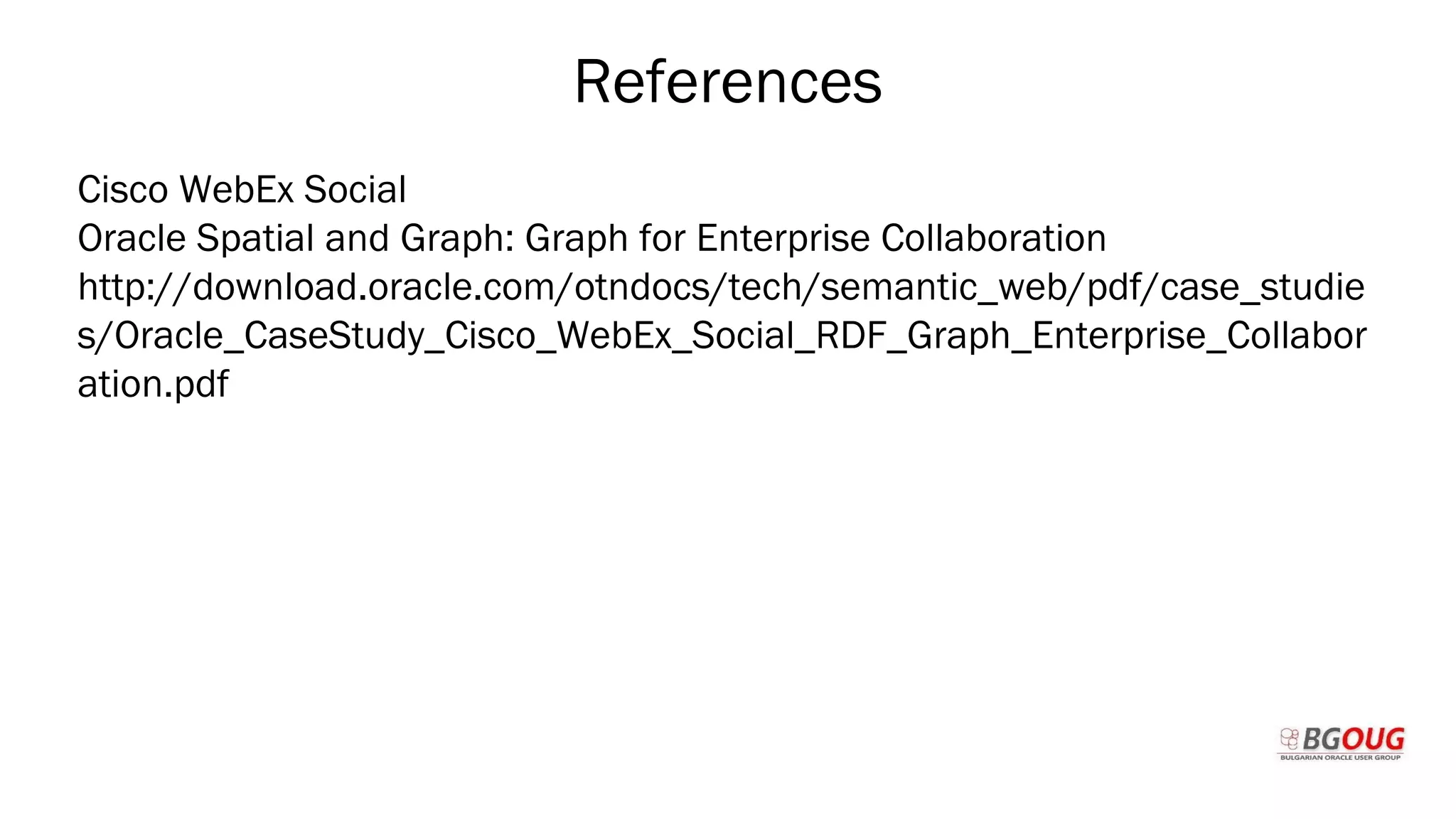 References
Cisco WebEx Social
Oracle Spatial and Graph: Graph for Enterprise Collaboration
http://download.oracle.com/otndocs/tech/semantic_web/pdf/case_studie
s/Oracle_CaseStudy_Cisco_WebEx_Social_RDF_Graph_Enterprise_Collabor
ation.pdf
Martin Toshev Prague, 19-20 October 2017
 