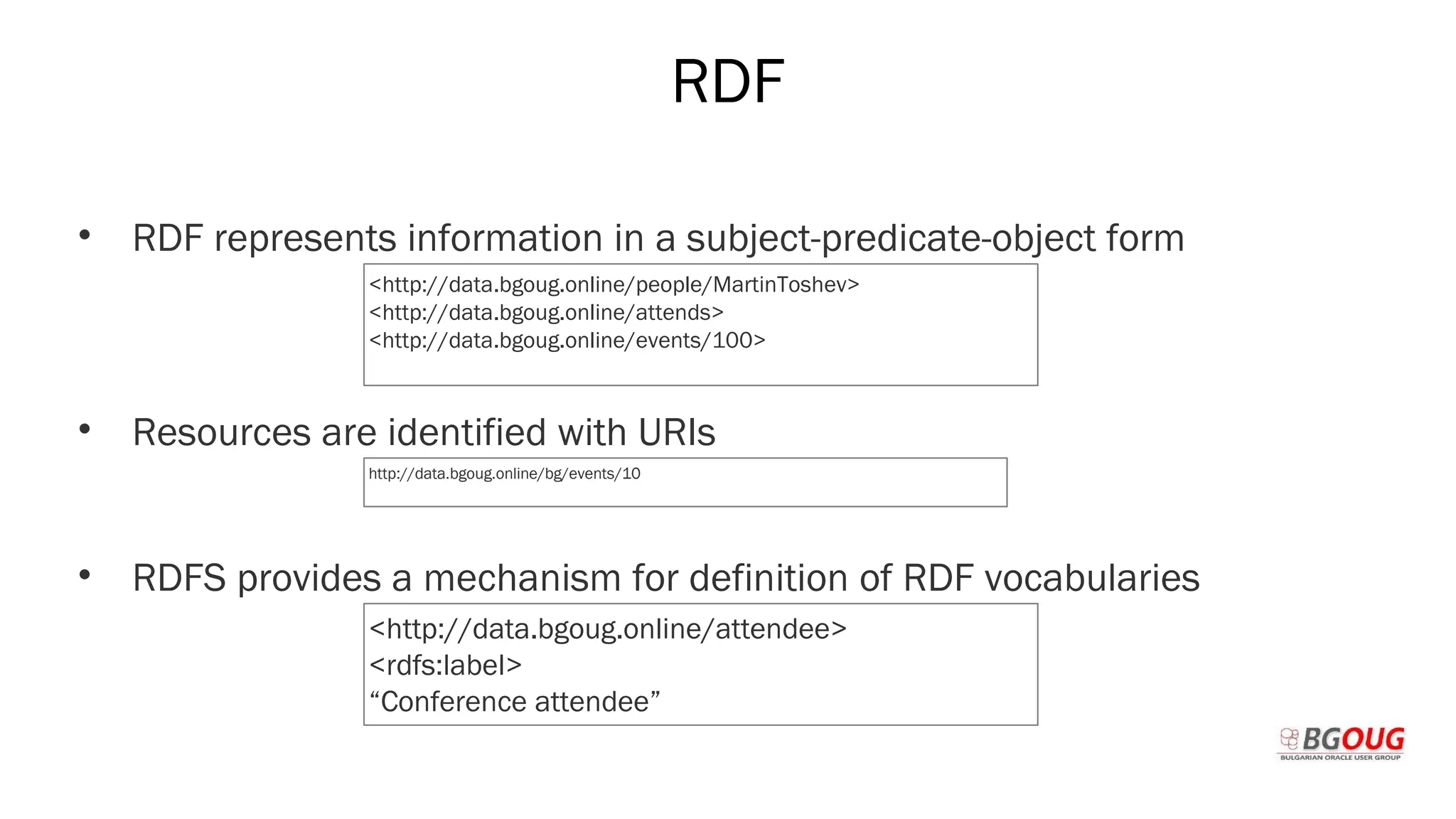 RDF
• RDF represents information in a subject-predicate-object form
• Resources are identified with URIs
• RDFS provides a mechanism for definition of RDF vocabularies
Martin Toshev Prague, 19-20 October 2017
<http://data.bgoug.online/people/MartinToshev>
<http://data.bgoug.online/attends>
<http://data.bgoug.online/events/100>
http://data.bgoug.online/bg/events/10
<http://data.bgoug.online/attendee>
<rdfs:label>
“Conference attendee”
 