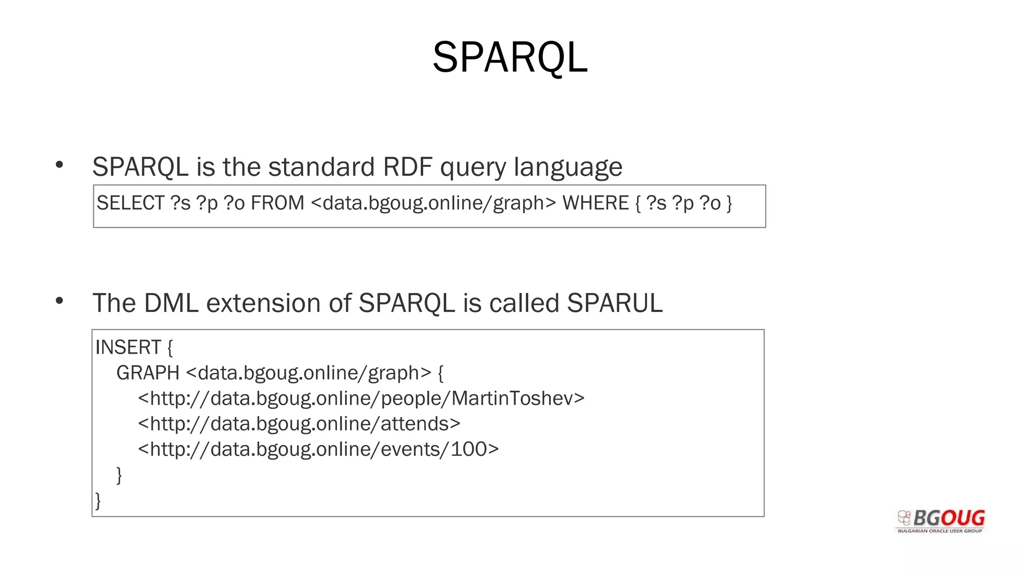 SPARQL
• SPARQL is the standard RDF query language
• The DML extension of SPARQL is called SPARUL
Martin Toshev Prague, 19-20 October 2017
SELECT ?s ?p ?o FROM <data.bgoug.online/graph> WHERE { ?s ?p ?o }
INSERT {
GRAPH <data.bgoug.online/graph> {
<http://data.bgoug.online/people/MartinToshev>
<http://data.bgoug.online/attends>
<http://data.bgoug.online/events/100>
}
}
 