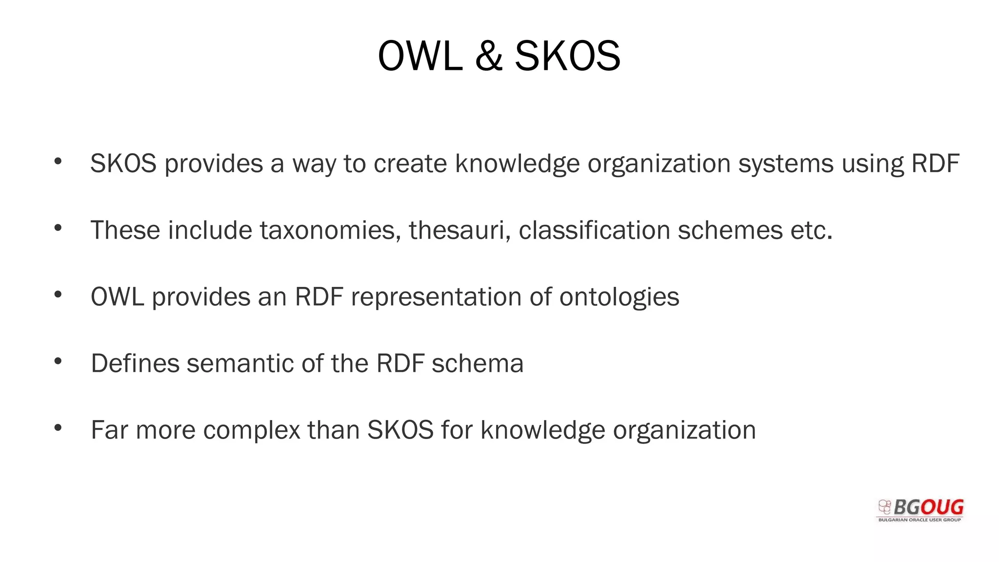 OWL & SKOS
• SKOS provides a way to create knowledge organization systems using RDF
• These include taxonomies, thesauri, classification schemes etc.
• OWL provides an RDF representation of ontologies
• Defines semantic of the RDF schema
• Far more complex than SKOS for knowledge organization
Martin Toshev Prague, 19-20 October 2017
 
