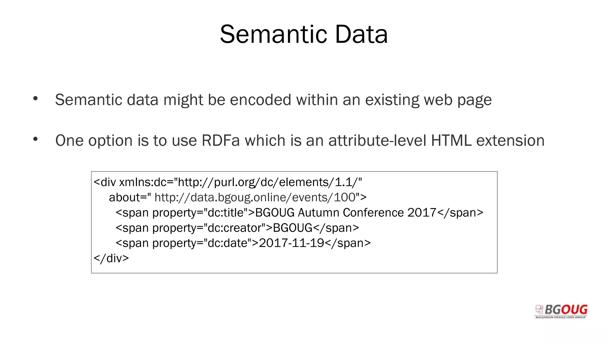 Semantic Data
• Semantic data might be encoded within an existing web page
• One option is to use RDFa which is an attribute-level HTML extension
Martin Toshev Prague, 19-20 October 2017
<div xmlns:dc="http://purl.org/dc/elements/1.1/"
about=" http://data.bgoug.online/events/100">
<span property="dc:title">BGOUG Autumn Conference 2017</span>
<span property="dc:creator">BGOUG</span>
<span property="dc:date">2017-11-19</span>
</div>
 