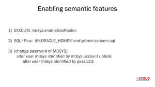 Enabling semantic features
1) EXECUTE mdsys.enableGeoRaster;
2) SQL*Plus: @%ORACLE_HOME%mdadmincatsem.sql
3) (change password of MDSYS):
alter user mdsys identified by mdsys account unlock;
alter user mdsys identified by pass123;
Martin Toshev Prague, 19-20 October 2017
 