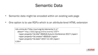 Semantic Data
• Semantic data might be encoded within an existing web page
• One option is to use RDFa which is an attribute-level HTML extension
Martin Toshev Prague, 19-20 October 2017
<div xmlns:dc="http://purl.org/dc/elements/1.1/"
about=" http://data.bgoug.online/events/100">
<span property="dc:title">BGOUG Autumn Conference 2017</span>
<span property="dc:creator">BGOUG</span>
<span property="dc:date">2017-11-19</span>
</div>
 
