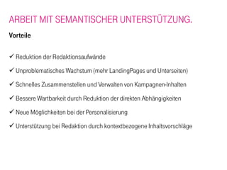 ARBEIT MIT SEMANTISCHER UNTERSTÜTZUNG.
Vorteile

  Reduktion der Redaktionsaufwände
  Unproblematisches Wachstum (mehr LandingPages und Unterseiten)
  Schnelles Zusammenstellen und Verwalten von Kampagnen-Inhalten

  Bessere Wartbarkeit durch Reduktion der direkten Abhängigkeiten
  Neue Möglichkeiten bei der Personalisierung
  Unterstützung bei Redaktion durch kontextbezogene Inhaltsvorschläge
 