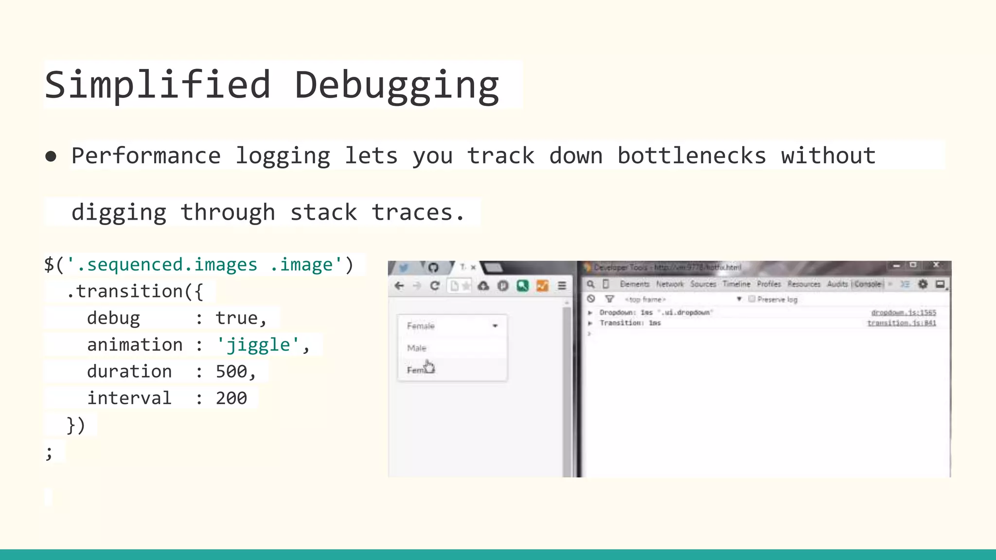 Simplified Debugging
● Performance logging lets you track down bottlenecks without
digging through stack traces.
$('.sequenced.images .image')
.transition({
debug : true,
animation : 'jiggle',
duration : 500,
interval : 200
})
;
 