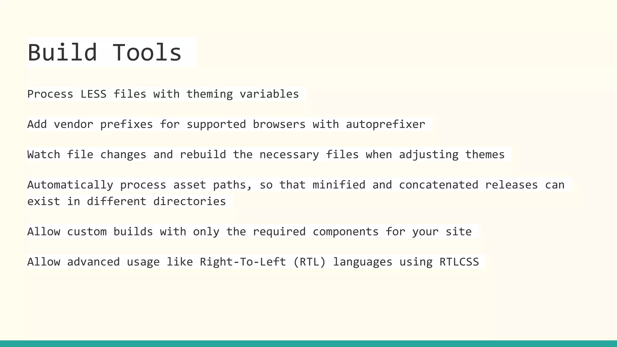 Build Tools
Process LESS files with theming variables
Add vendor prefixes for supported browsers with autoprefixer
Watch file changes and rebuild the necessary files when adjusting themes
Automatically process asset paths, so that minified and concatenated releases can
exist in different directories
Allow custom builds with only the required components for your site
Allow advanced usage like Right-To-Left (RTL) languages using RTLCSS
 