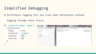 Simplified Debugging
● Performance logging lets you track down bottlenecks without
digging through stack traces.
$('.sequenced.images .image')
.transition({
debug : true,
animation : 'jiggle',
duration : 500,
interval : 200
})
;
 