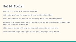 Build Tools
Process LESS files with theming variables
Add vendor prefixes for supported browsers with autoprefixer
Watch file changes and rebuild the necessary files when adjusting themes
Automatically process asset paths, so that minified and concatenated releases can
exist in different directories
Allow custom builds with only the required components for your site
Allow advanced usage like Right-To-Left (RTL) languages using RTLCSS
 