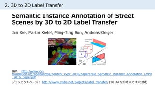2. 3D to 2D Label Transfer
Semantic Instance Annotation of Street
Scenes by 3D to 2D Label Transfer
Jun Xie, Martin Kiefel, Ming-Ting Sun, Andreas Geiger
論文： http://www.cv-
foundation.org/openaccess/content_cvpr_2016/papers/Xie_Semantic_Instance_Annotation_CVPR
_2016_paper.pdf
プロジェクトページ： http://www.cvlibs.net/projects/label_transfer/ (2016/7/23時点では未公開)
 
