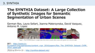 3. SYNTHIA
論文： http://www.cv-
foundation.org/openaccess/content_cvpr_2016/papers/Ros_The_SYNTHIA_Dataset_CVPR_
2016_paper.pdf
プロジェクトページ： http://synthia-dataset.net/
The SYNTHIA Dataset: A Large Collection
of Synthetic Images for Semantic
Segmentation of Urban Scenes
German Ros, Laura Sellart, Joanna Materzynska, David Vazquez,
Antonio M. Lopez
 