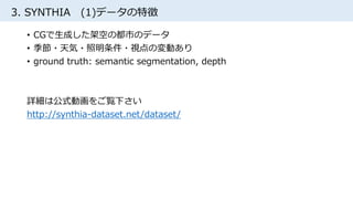 3. SYNTHIA (1)データの特徴
• CGで生成した架空の都市のデータ
• 季節・天気・照明条件・視点の変動あり
• ground truth: semantic segmentation, depth
詳細は公式動画をご覧下さい
http://synthia-dataset.net/dataset/
 