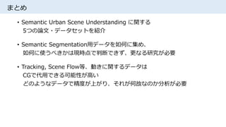 まとめ
• Semantic Urban Scene Understanding に関する
5つの論文・データセットを紹介
• Semantic Segmentation用データを如何に集め、
如何に使うべきかは現時点で判断できず、更なる研究が必要
• Tracking, Scene Flow等、動きに関するデータは
CGで代用できる可能性が高い
どのようなデータで精度が上がり、それが何故なのか分析が必要
 