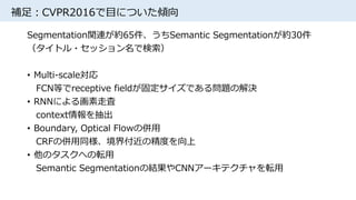 補足：CVPR2016で目についた傾向
Segmentation関連が約65件、うちSemantic Segmentationが約30件
（タイトル・セッション名で検索）
• Multi-scale対応
FCN等でreceptive fieldが固定サイズである問題の解決
• RNNによる画素走査
context情報を抽出
• Boundary, Optical Flowの併用
CRFの併用同様、境界付近の精度を向上
• 他のタスクへの転用
Semantic Segmentationの結果やCNNアーキテクチャを転用
 