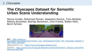 1. Cityscapes
論文： http://www.cv-
foundation.org/openaccess/content_cvpr_2016/papers/Cordts_The_Cityscapes_Dataset_C
VPR_2016_paper.pdf
プロジェクトページ： https://www.cityscapes-dataset.com/
スライド： https://www.mpi-inf.mpg.de/fileadmin/inf/d2/HLCV/HLCV_2016/cv-ss16-0707-
deep-learning3.pdf
The Cityscapes Dataset for Semantic
Urban Scene Understanding
Marius Cordts, Mohamed Omran, Sebastian Ramos, Timo Rehfeld,
Markus Enzweiler, Rodrigo Benenson, Uwe Franke, Stefan Roth,
Bernt Schiele
 