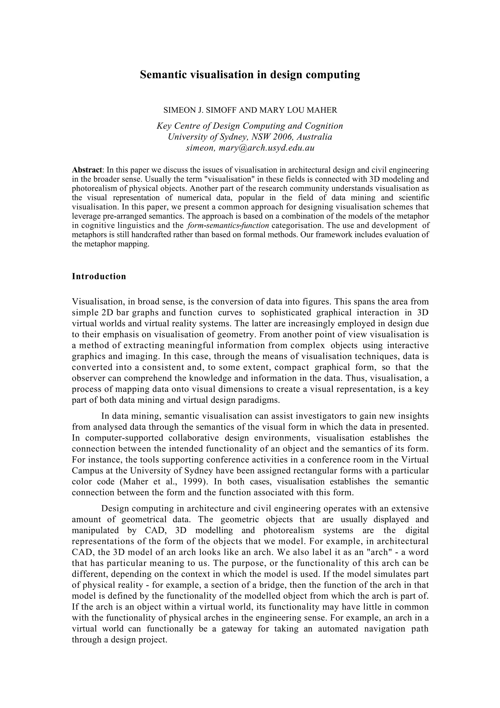 Semantic visualisation in design computing
SIMEON J. SIMOFF AND MARY LOU MAHER
Key Centre of Design Computing and Cognition
University of Sydney, NSW 2006, Australia
simeon, mary@arch.usyd.edu.au
Abstract: In this paper we discuss the issues of visualisation in architectural design and civil engineering
in the broader sense. Usually the term "visualisation" in these fields is connected with 3D modeling and
photorealism of physical objects. Another part of the research community understands visualisation as
the visual representation of numerical data, popular in the field of data mining and scientific
visualisation. In this paper, we present a common approach for designing visualisation schemes that
leverage pre-arranged semantics. The approach is based on a combination of the models of the metaphor
in cognitive linguistics and the form-semantics-function categorisation. The use and development of
metaphors is still handcrafted rather than based on formal methods. Our framework includes evaluation of
the metaphor mapping.
Introduction
Visualisation, in broad sense, is the conversion of data into figures. This spans the area from
simple 2D bar graphs and function curves to sophisticated graphical interaction in 3D
virtual worlds and virtual reality systems. The latter are increasingly employed in design due
to their emphasis on visualisation of geometry. From another point of view visualisation is
a method of extracting meaningful information from complex objects using interactive
graphics and imaging. In this case, through the means of visualisation techniques, data is
converted into a consistent and, to some extent, compact graphical form, so that the
observer can comprehend the knowledge and information in the data. Thus, visualisation, a
process of mapping data onto visual dimensions to create a visual representation, is a key
part of both data mining and virtual design paradigms.
In data mining, semantic visualisation can assist investigators to gain new insights
from analysed data through the semantics of the visual form in which the data in presented.
In computer-supported collaborative design environments, visualisation establishes the
connection between the intended functionality of an object and the semantics of its form.
For instance, the tools supporting conference activities in a conference room in the Virtual
Campus at the University of Sydney have been assigned rectangular forms with a particular
color code (Maher et al., 1999). In both cases, visualisation establishes the semantic
connection between the form and the function associated with this form.
Design computing in architecture and civil engineering operates with an extensive
amount of geometrical data. The geometric objects that are usually displayed and
manipulated by CAD, 3D modelling and photorealism systems are the digital
representations of the form of the objects that we model. For example, in architectural
CAD, the 3D model of an arch looks like an arch. We also label it as an "arch" - a word
that has particular meaning to us. The purpose, or the functionality of this arch can be
different, depending on the context in which the model is used. If the model simulates part
of physical reality - for example, a section of a bridge, then the function of the arch in that
model is defined by the functionality of the modelled object from which the arch is part of.
If the arch is an object within a virtual world, its functionality may have little in common
with the functionality of physical arches in the engineering sense. For example, an arch in a
virtual world can functionally be a gateway for taking an automated navigation path
through a design project.
 