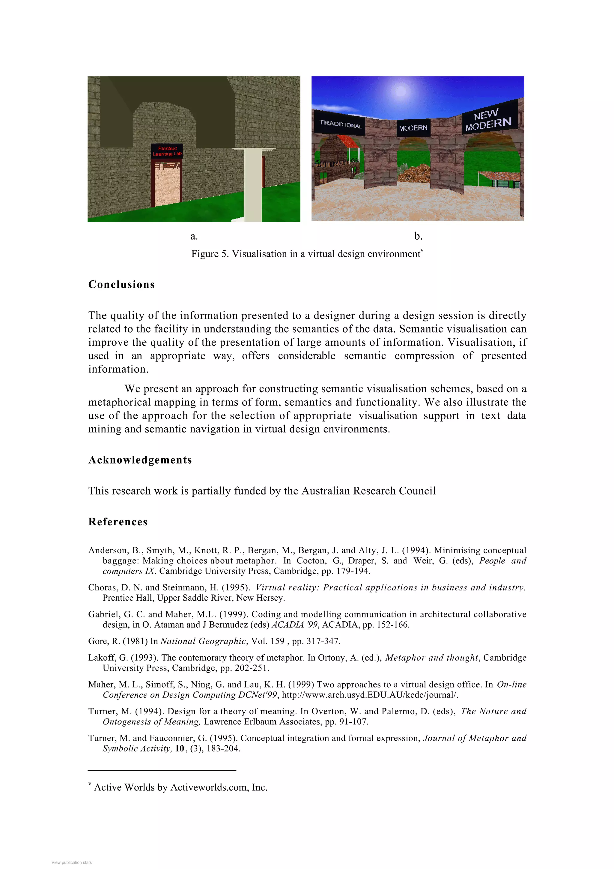 a. b.
Figure 5. Visualisation in a virtual design environment
v
Conclusions
The quality of the information presented to a designer during a design session is directly
related to the facility in understanding the semantics of the data. Semantic visualisation can
improve the quality of the presentation of large amounts of information. Visualisation, if
used in an appropriate way, offers considerable semantic compression of presented
information.
We present an approach for constructing semantic visualisation schemes, based on a
metaphorical mapping in terms of form, semantics and functionality. We also illustrate the
use of the approach for the selection of appropriate visualisation support in text data
mining and semantic navigation in virtual design environments.
Acknowledgements
This research work is partially funded by the Australian Research Council
References
Anderson, B., Smyth, M., Knott, R. P., Bergan, M., Bergan, J. and Alty, J. L. (1994). Minimising conceptual
baggage: Making choices about metaphor. In Cocton, G., Draper, S. and Weir, G. (eds), People and
computers IX. Cambridge University Press, Cambridge, pp. 179-194.
Choras, D. N. and Steinmann, H. (1995). Virtual reality: Practical applications in business and industry,
Prentice Hall, Upper Saddle River, New Hersey.
Gabriel, G. C. and Maher, M.L. (1999). Coding and modelling communication in architectural collaborative
design, in O. Ataman and J Bermudez (eds) ACADIA '99, ACADIA, pp. 152-166.
Gore, R. (1981) In National Geographic, Vol. 159 , pp. 317-347.
Lakoff, G. (1993). The contemorary theory of metaphor. In Ortony, A. (ed.), Metaphor and thought, Cambridge
University Press, Cambridge, pp. 202-251.
Maher, M. L., Simoff, S., Ning, G. and Lau, K. H. (1999) Two approaches to a virtual design office. In On-line
Conference on Design Computing DCNet'99, http://www.arch.usyd.EDU.AU/kcdc/journal/.
Turner, M. (1994). Design for a theory of meaning. In Overton, W. and Palermo, D. (eds), The Nature and
Ontogenesis of Meaning, Lawrence Erlbaum Associates, pp. 91-107.
Turner, M. and Fauconnier, G. (1995). Conceptual integration and formal expression, Journal of Metaphor and
Symbolic Activity, 10, (3), 183-204.
v
Active Worlds by Activeworlds.com, Inc.
View publication stats
View publication stats
 