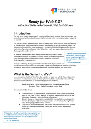Ready for Web 3.0?
                      A Practical Guide to the Semantic Web for Publishers


               Introduction
               The web as we know it has completely transformed the way we socialise, shop, communicate and
               generally consume information. However, the full potential of the internet as a medium has yet to
               be realised.

               The Semantic Web is the next step (or more accurately leap!) in the evolution of the web. Moving
               us from a position where individual documents (whether they are articles, chapters, images, raw
               data sets, multi-media files, encyclopaedia etc.) exist within individual data silos to Tim Berners-
               Lee’s vision of an integrated web of linked data, where mash-ups, apps, and context sensitive
               discovery routes are the norm.
                                                                                                  “The most exciting thing about
               As we enter the next phase of the Web publishers are well placed to benefit        the Semantic Web is not what
               from new technologies to add value to content assets, increase discoverability,    we can imagine doing with it,
               cross promote products and ultimately remain competitive in terms of               but what we can't yet imagine it
               attracting authors and customers.                                                  will do”
                                                                                                    - Sir Tim Berners-Lee
               Does your publishing strategy consider the Web 3.0 needs of your content and
               your audience? This document cuts through the hype to provide a high level practical guide to the
               buzz words, opportunities, challenges plus examples of real life semantic web applications.



               What is the Semantic Web?
               …..an extension of the World Wide Web that provides an easier way to find, share and combine
               information from disparate sources. In the simplest terms it’s the relationship between things,
               described in a way which can be understood by people and machines.

                            World Wide Web = Web of Documents with Limited Interoperability
                                    Semantic Web = Web of Integrated, Linked Data

               The Semantic Web is about:

                            Common formats for the integration and combination of data drawn from diverse
                            sources. RDF, OWL, SPARQL are a set of Semantic Web standards led by the W3C
                            (please see the glossary below for further information).
                            Content structured in a semantic way so that it is meaningful to computers and to
                            humans. Ontologies and taxonomies provide the core structure, allowing for new
                            ways of navigating and discovering content.
                            Language for representing how the data relates to real world objects – this allows a
                            person or a machine to understand context and provide a more relevant user
                            experience.


“Data on the web defined and linked in a way that it can
be used by machines not just for display purposes, but
for automation, integration and reuse of data across
various applications”
   - Sir Tim Berners-Lee
 