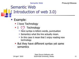 Semantic Web  ( Introduction of web 3.0) Example: I love Technology  I  Technology Here syntax is letters words, punctuation Semantics what the line actually mean. In this case it mean that I enjoy reading new technology But they have different syntax yet same semantics Semantic Web Open Source Software with South-East University, Dhaka. 