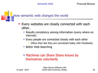 How semantic web changes the world Every websites are closely connected with each other. Results consistency among information (every where on internet) Every people are connected closely with each other (More than like they are connected today with Facebook) Better Web Searching Machines can Share Share knows by themselves voluntarily  Semantic Web Open Source Software with South-East University, Dhaka. 