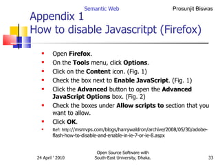Appendix 1  How to disable Javascritpt (Firefox) Open  Firefox .  On the  Tools  menu, click  Options .  Click on the  Content  icon. (Fig. 1)  Check the box next to  Enable JavaScript . (Fig. 1)  Click the  Advanced  button to open the  Advanced JavaScript Options  box. (Fig. 2)  Check the boxes under  Allow scripts to  section that you want to allow.  Click  OK .  Ref: http ://msmvps.com/blogs/harrywaldron/archive/2008/05/30/adobe-flash-how-to-disable-and-enable-in-ie-7-or-ie-8.aspx Semantic Web Open Source Software with South-East University, Dhaka. 