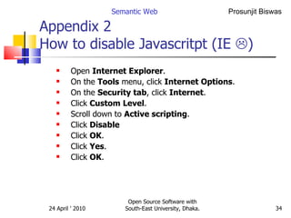 Appendix 2  How to disable Javascritpt (IE   ) Open  Internet Explorer .  On the  Tools  menu, click  Internet Options .  On the  Security tab , click  Internet .  Click  Custom Level .  Scroll down to  Active scripting .  Click  Disable Click  OK .  Click  Yes .  Click  OK . Semantic Web Open Source Software with South-East University, Dhaka. 