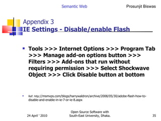 Appendix 3 IE Settings- Disable/enable Flash Tools >>> Internet Options >>> Program Tab >>> Manage add-on options button >>> Filters >>> Add-ons that run without requiring permission >>> Select Shockwave Object >>> Click Disable button at bottom   Ref: http ://msmvps.com/blogs/harrywaldron/archive/2008/05/30/adobe-flash-how-to-disable-and-enable-in-ie-7-or-ie-8.aspx Semantic Web Open Source Software with South-East University, Dhaka. 