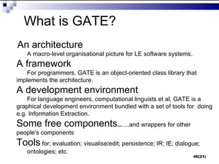 What is GATE?
An architecture
   A macro-level organisational picture for LE software systems.
A framework
    For programmers, GATE is an object-oriented class library that
implements the architecture.
A development environment
    For language engineers, computational linguists et al, GATE is a
graphical development environment bundled with a set of tools for doing
e.g. Information Extraction.
Some free components... ...and wrappers for other
people's components
Tools for: evaluation; visualise/edit; persistence; IR; IE; dialogue;
   ontologies; etc.
                                                                   46(21)
 