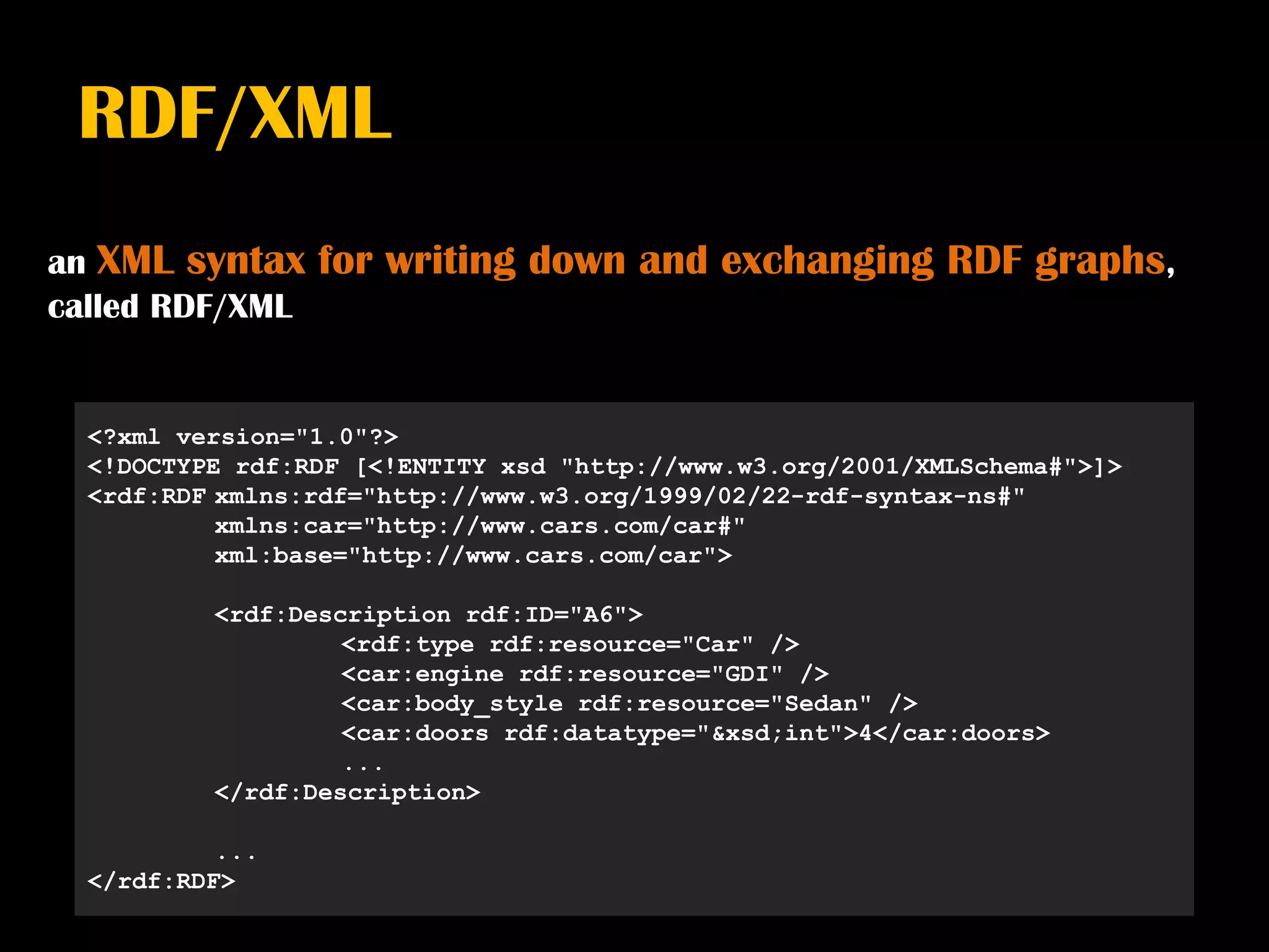 RDF/XML
an XML syntax    for writing down and exchanging RDF graphs,
called RDF/XML


  <?xml version="1.0"?>
  <!DOCTYPE rdf:RDF [<!ENTITY xsd "http://www.w3.org/2001/XMLSchema#">]>
  <rdf:RDF xmlns:rdf="http://www.w3.org/1999/02/22-rdf-syntax-ns#"
           xmlns:car="http://www.cars.com/car#"
           xml:base="http://www.cars.com/car">

          <rdf:Description rdf:ID="A6">
                   <rdf:type rdf:resource="Car" />
                   <car:engine rdf:resource="GDI" />
                   <car:body_style rdf:resource="Sedan" />
                   <car:doors rdf:datatype="&xsd;int">4</car:doors>
                   ...
          </rdf:Description>

           ...
  </rdf:RDF>
 