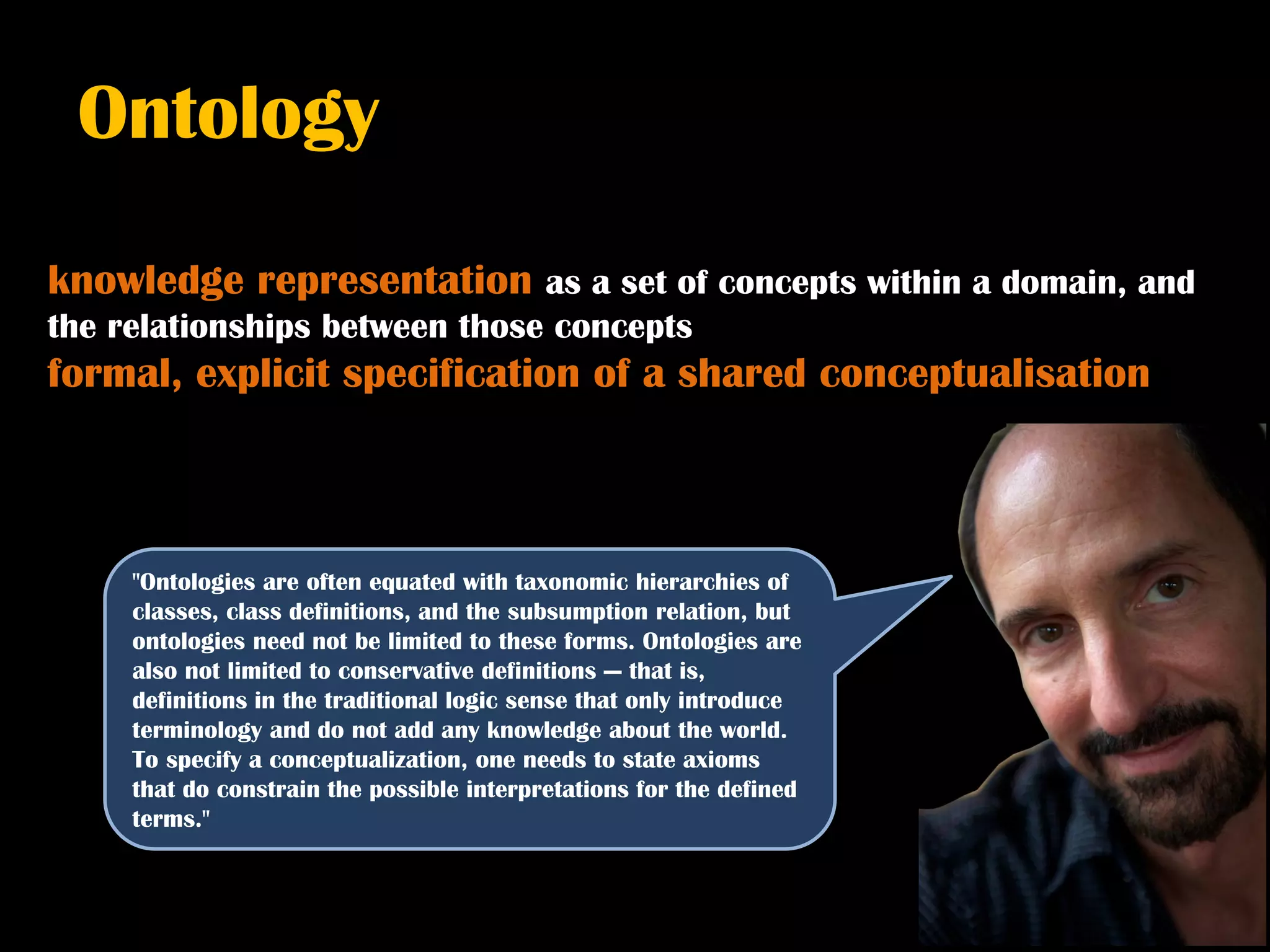 Ontology

knowledge representation as a set of concepts within a domain, and
the relationships between those concepts
formal, explicit specification of a shared conceptualisation



     "Ontologies are often equated with taxonomic hierarchies of
     classes, class definitions, and the subsumption relation, but
     ontologies need not be limited to these forms. Ontologies are
     also not limited to conservative definitions — that is,
     definitions in the traditional logic sense that only introduce
     terminology and do not add any knowledge about the world.
     To specify a conceptualization, one needs to state axioms
     that do constrain the possible interpretations for the defined
     terms."
 