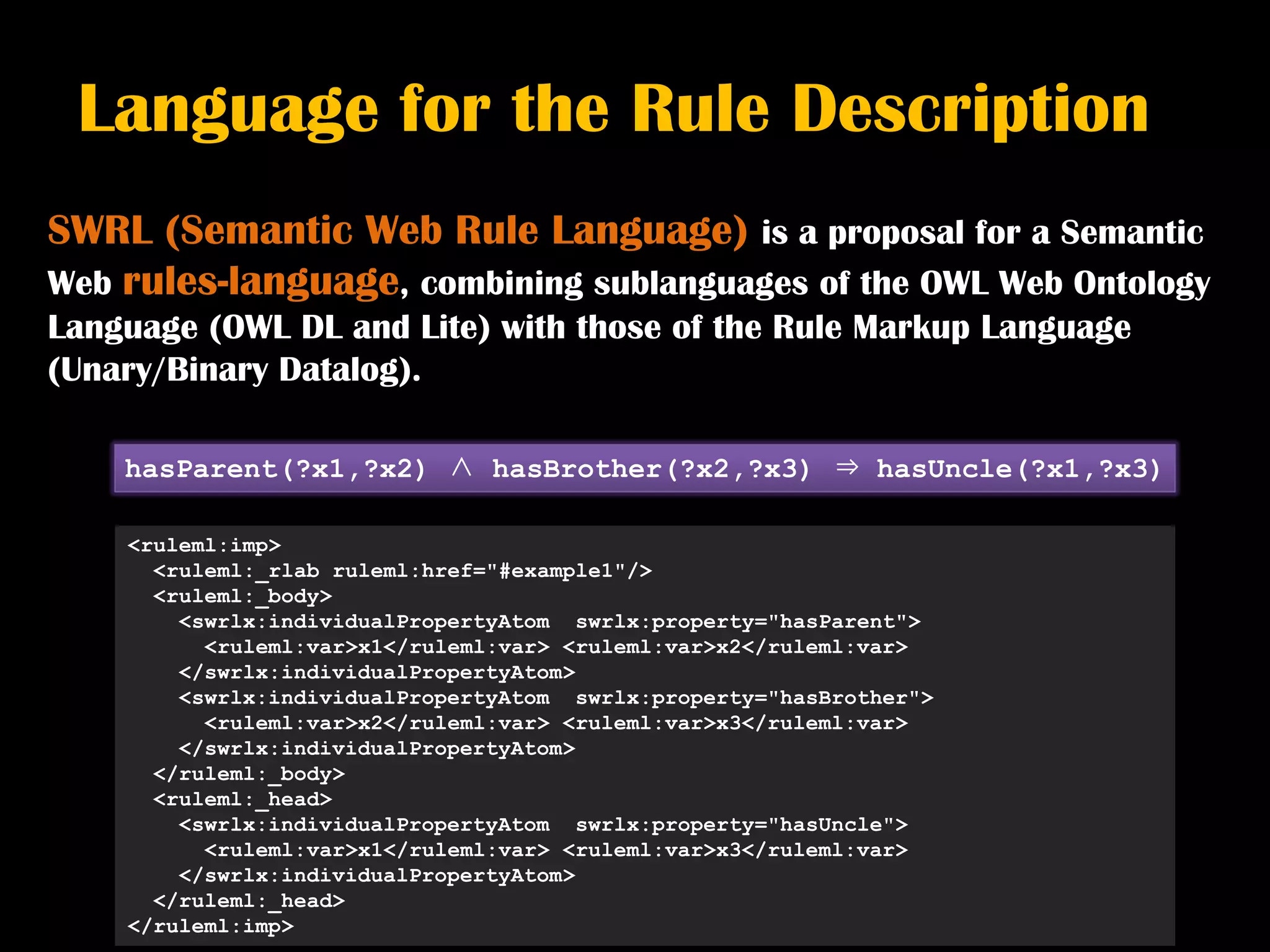 Language for the Rule Description
SWRL (Semantic Web Rule Language) is a proposal for a Semantic
Web rules-language, combining sublanguages of the OWL Web Ontology
Language (OWL DL and Lite) with those of the Rule Markup Language
(Unary/Binary Datalog).

    hasParent(?x1,?x2) ∧ hasBrother(?x2,?x3) ⇒ hasUncle(?x1,?x3)

    <ruleml:imp>
      <ruleml:_rlab ruleml:href="#example1"/>
      <ruleml:_body>
        <swrlx:individualPropertyAtom swrlx:property="hasParent">
          <ruleml:var>x1</ruleml:var> <ruleml:var>x2</ruleml:var>
        </swrlx:individualPropertyAtom>
        <swrlx:individualPropertyAtom swrlx:property="hasBrother">
          <ruleml:var>x2</ruleml:var> <ruleml:var>x3</ruleml:var>
        </swrlx:individualPropertyAtom>
      </ruleml:_body>
      <ruleml:_head>
        <swrlx:individualPropertyAtom swrlx:property="hasUncle">
          <ruleml:var>x1</ruleml:var> <ruleml:var>x3</ruleml:var>
        </swrlx:individualPropertyAtom>
      </ruleml:_head>
    </ruleml:imp>
 