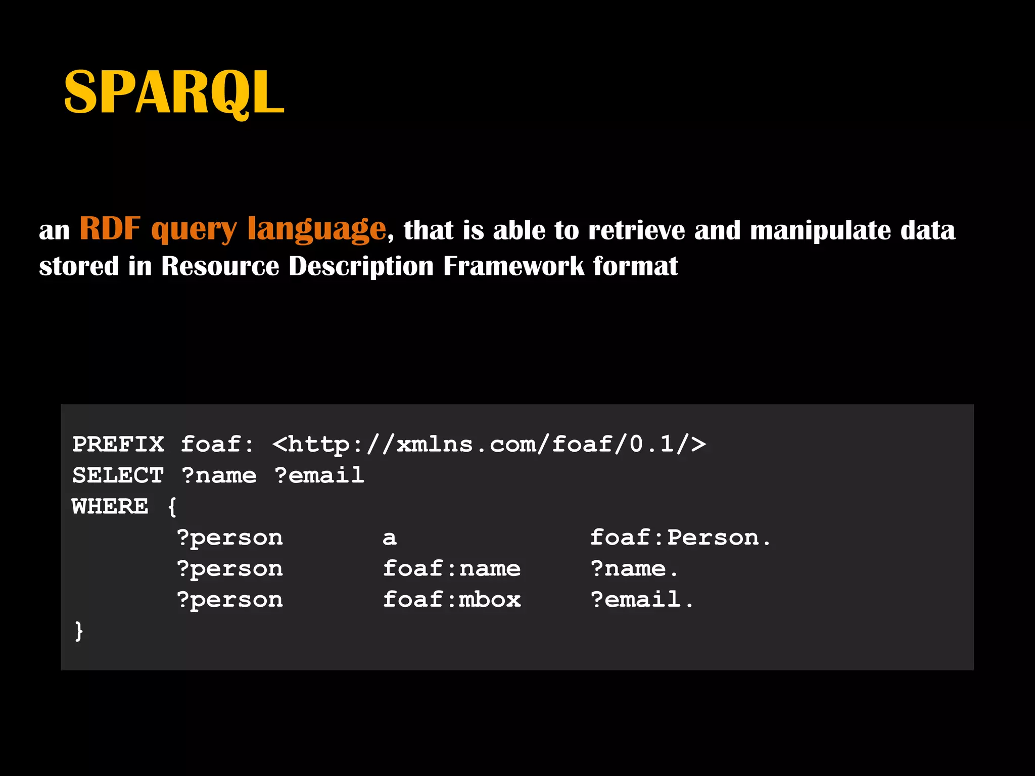 SPARQL

an RDF query language, that is able to retrieve and manipulate data
stored in Resource Description Framework format




  PREFIX foaf: <http://xmlns.com/foaf/0.1/>
  SELECT ?name ?email
  WHERE {
         ?person      a            foaf:Person.
         ?person      foaf:name    ?name.
         ?person      foaf:mbox    ?email.
  }
 
