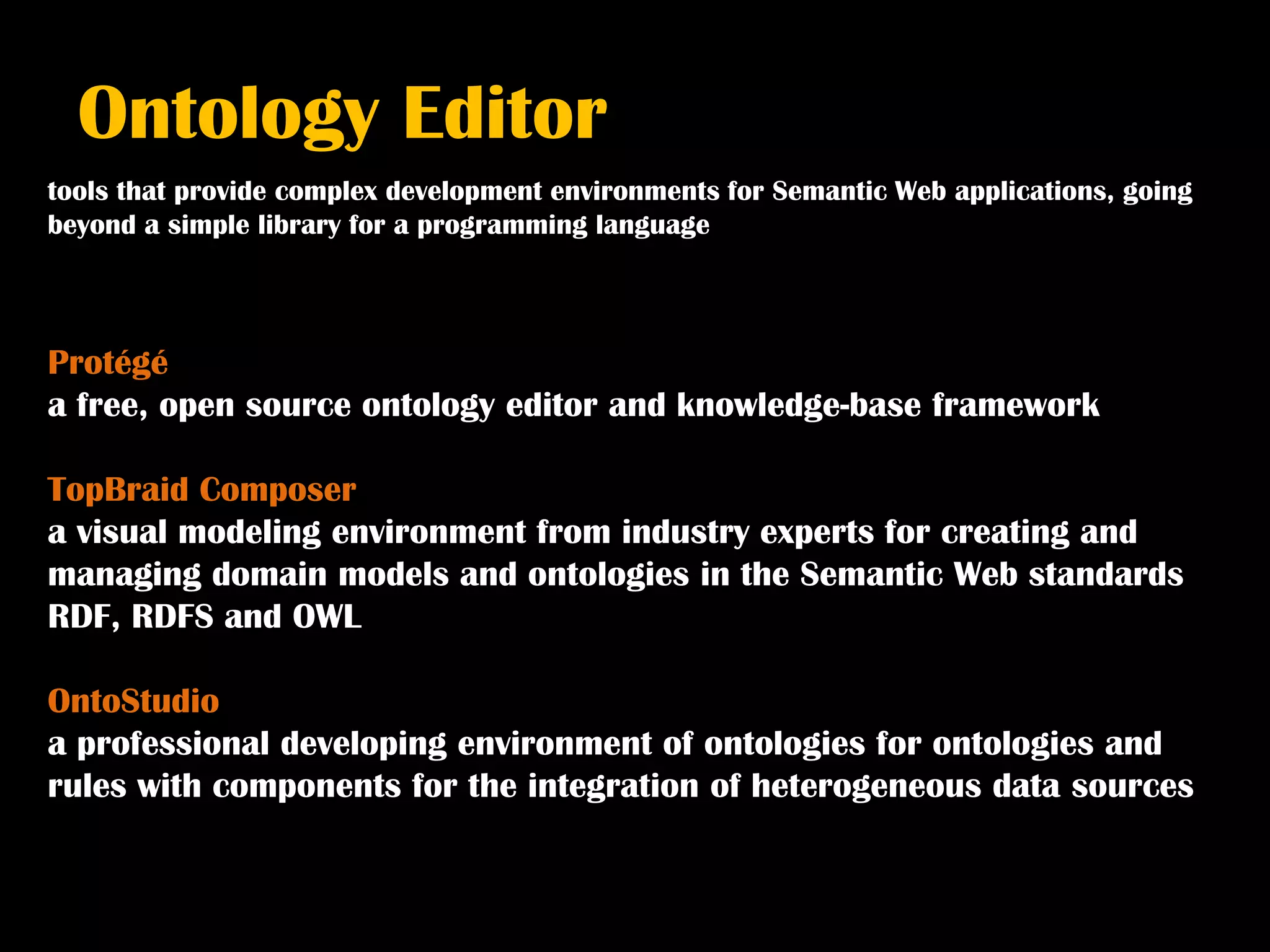 Ontology Editor
tools that provide complex development environments for Semantic Web applications, going
beyond a simple library for a programming language



Protégé
a free, open source ontology editor and knowledge-base framework

TopBraid Composer
a visual modeling environment from industry experts for creating and
managing domain models and ontologies in the Semantic Web standards
RDF, RDFS and OWL

OntoStudio
a professional developing environment of ontologies for ontologies and
rules with components for the integration of heterogeneous data sources
 