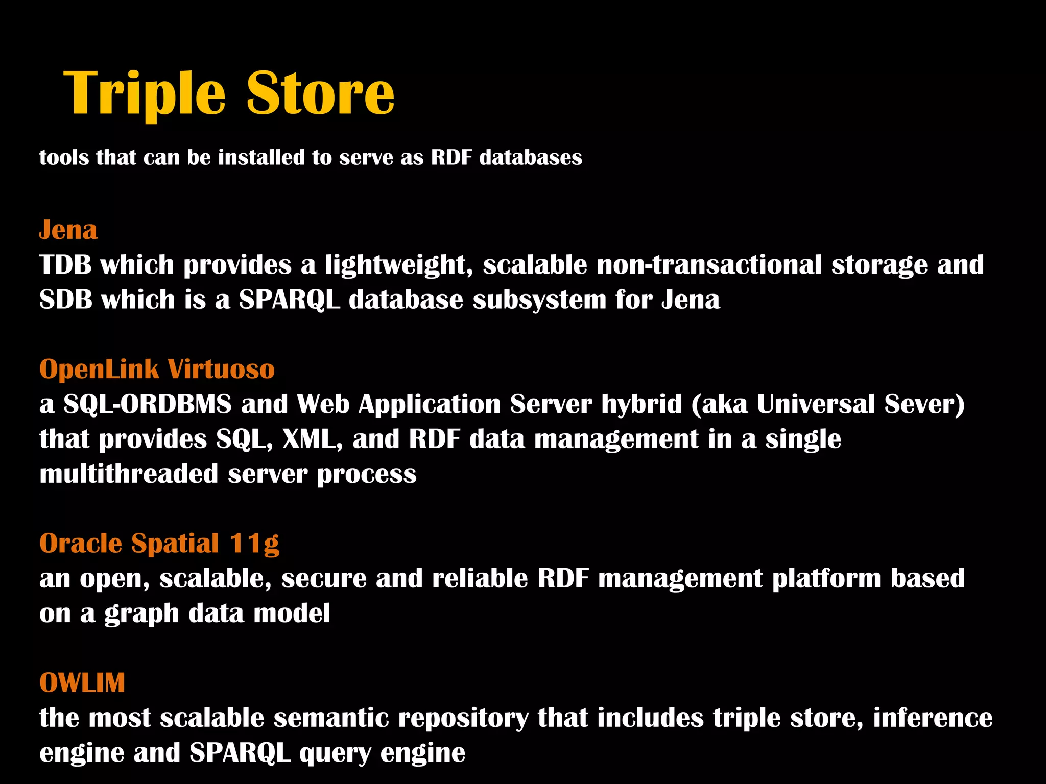 Triple Store
tools that can be installed to serve as RDF databases


Jena
TDB which provides a lightweight, scalable non-transactional storage and
SDB which is a SPARQL database subsystem for Jena

OpenLink Virtuoso
a SQL-ORDBMS and Web Application Server hybrid (aka Universal Sever)
that provides SQL, XML, and RDF data management in a single
multithreaded server process

Oracle Spatial 11g
an open, scalable, secure and reliable RDF management platform based
on a graph data model

OWLIM
the most scalable semantic repository that includes triple store, inference
engine and SPARQL query engine
 