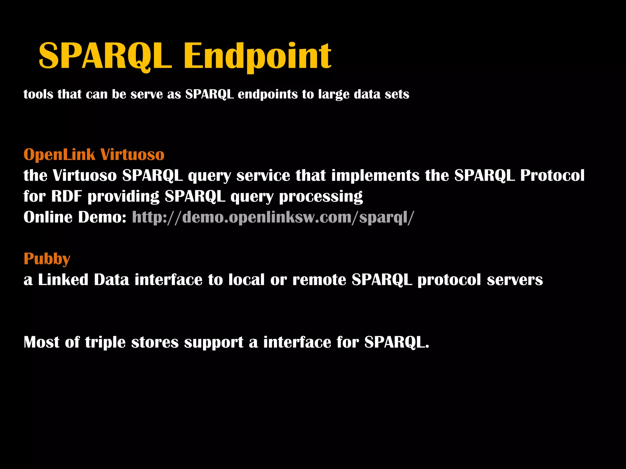 SPARQL Endpoint
tools that can be serve as SPARQL endpoints to large data sets



OpenLink Virtuoso
the Virtuoso SPARQL query service that implements the SPARQL Protocol
for RDF providing SPARQL query processing
Online Demo: http://demo.openlinksw.com/sparql/

Pubby
a Linked Data interface to local or remote SPARQL protocol servers


Most of triple stores support a interface for SPARQL.
 