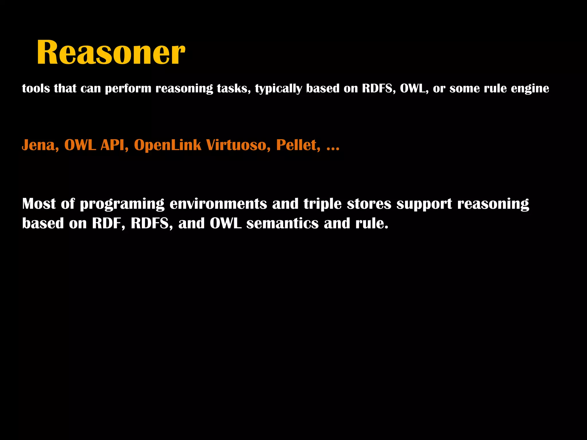 Reasoner
tools that can perform reasoning tasks, typically based on RDFS, OWL, or some rule engine



Jena, OWL API, OpenLink Virtuoso, Pellet, …


Most of programing environments and triple stores support reasoning
based on RDF, RDFS, and OWL semantics and rule.
 