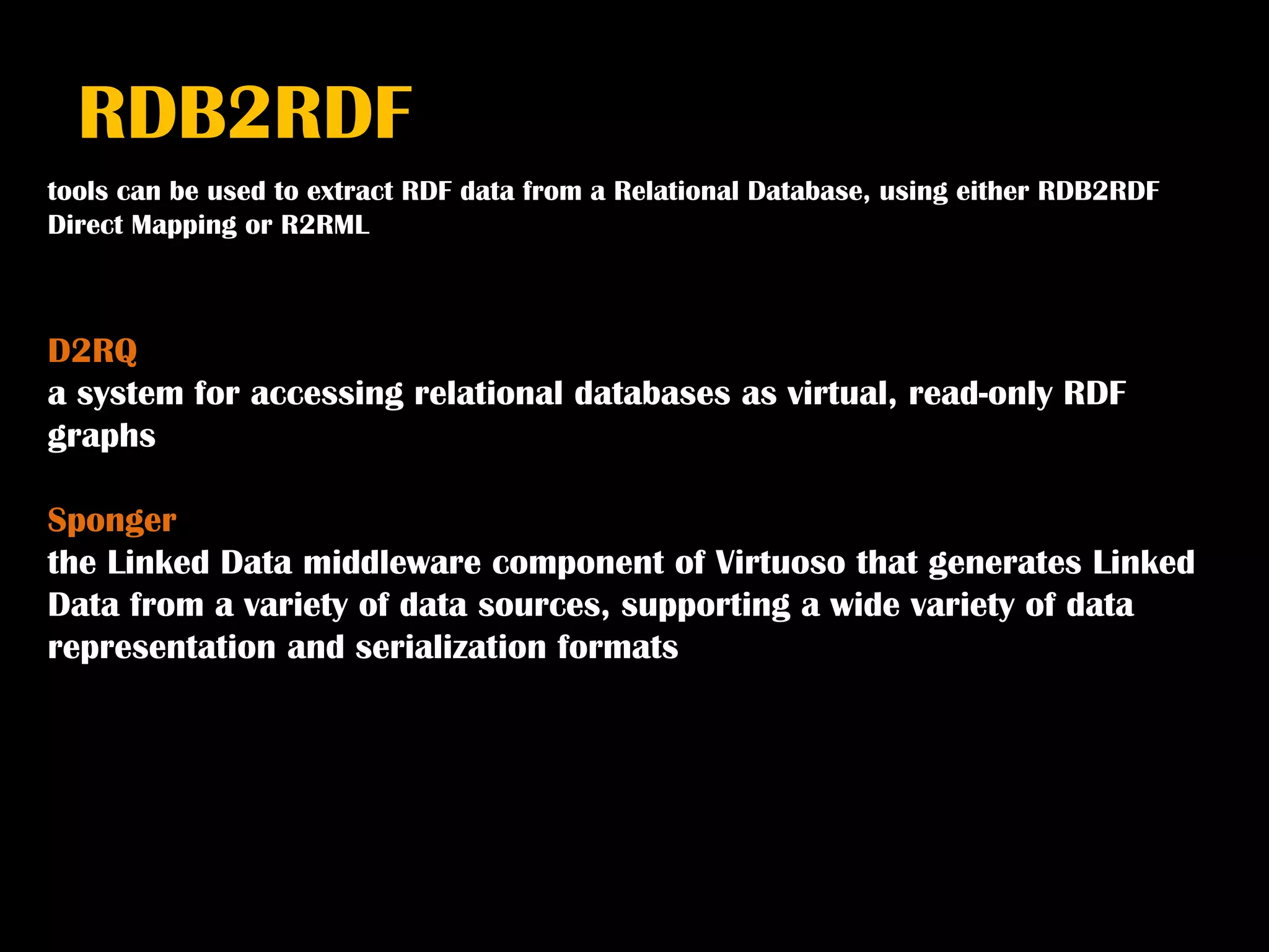 RDB2RDF
tools can be used to extract RDF data from a Relational Database, using either RDB2RDF
Direct Mapping or R2RML



D2RQ
a system for accessing relational databases as virtual, read-only RDF
graphs

Sponger
the Linked Data middleware component of Virtuoso that generates Linked
Data from a variety of data sources, supporting a wide variety of data
representation and serialization formats
 