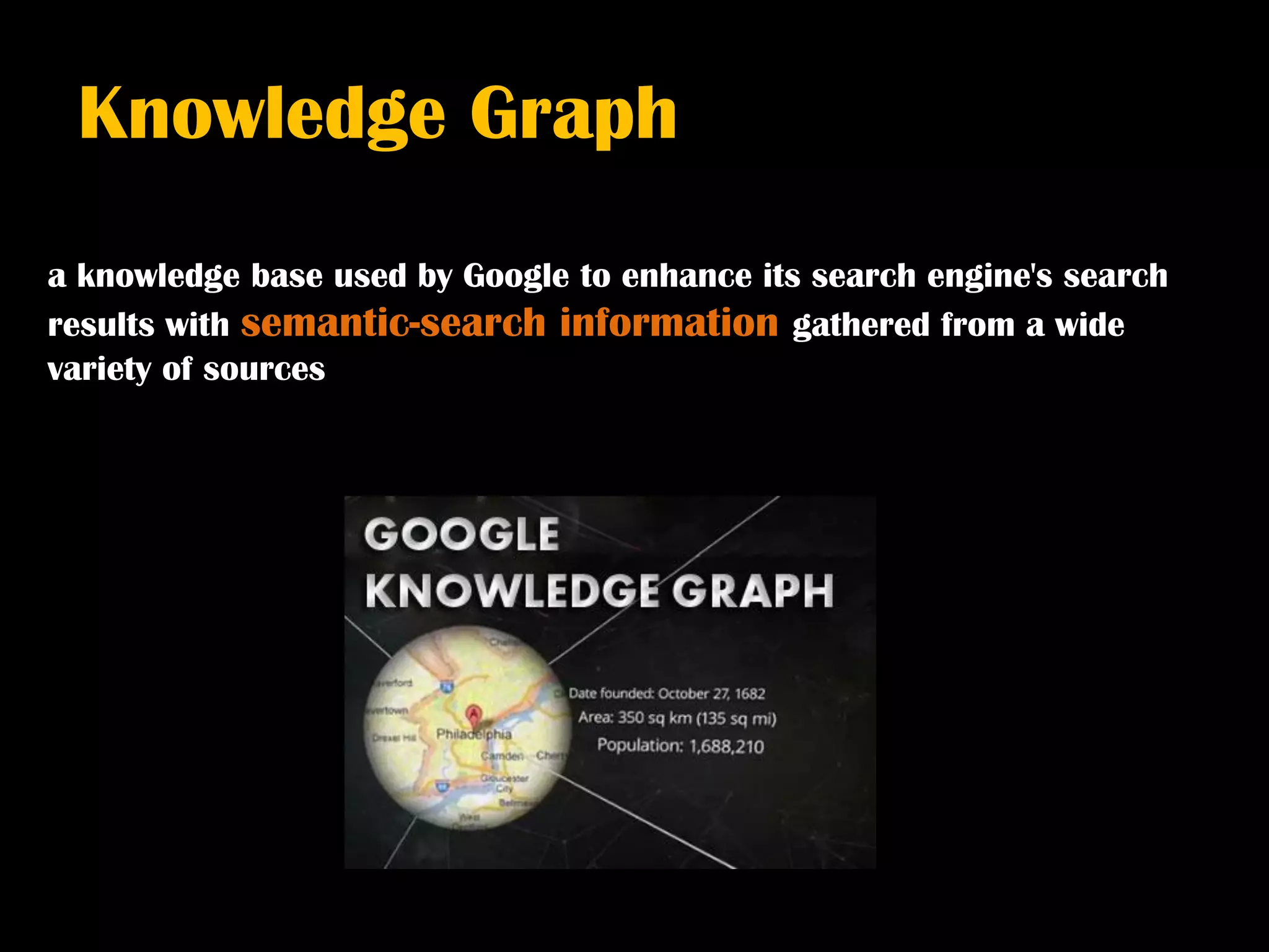Knowledge Graph
a knowledge base used by Google to enhance its search engine's search
results with semantic-search information gathered from a wide
variety of sources
 